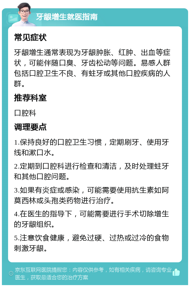 牙龈增生就医指南 常见症状 牙龈增生通常表现为牙龈肿胀、红肿、出血等症状，可能伴随口臭、牙齿松动等问题。易感人群包括口腔卫生不良、有蛀牙或其他口腔疾病的人群。 推荐科室 口腔科 调理要点 1.保持良好的口腔卫生习惯，定期刷牙、使用牙线和漱口水。 2.定期到口腔科进行检查和清洁，及时处理蛀牙和其他口腔问题。 3.如果有炎症或感染，可能需要使用抗生素如阿莫西林或头孢类药物进行治疗。 4.在医生的指导下，可能需要进行手术切除增生的牙龈组织。 5.注意饮食健康，避免过硬、过热或过冷的食物刺激牙龈。