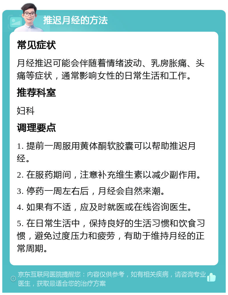 推迟月经的方法 常见症状 月经推迟可能会伴随着情绪波动、乳房胀痛、头痛等症状，通常影响女性的日常生活和工作。 推荐科室 妇科 调理要点 1. 提前一周服用黄体酮软胶囊可以帮助推迟月经。 2. 在服药期间，注意补充维生素以减少副作用。 3. 停药一周左右后，月经会自然来潮。 4. 如果有不适，应及时就医或在线咨询医生。 5. 在日常生活中，保持良好的生活习惯和饮食习惯，避免过度压力和疲劳，有助于维持月经的正常周期。