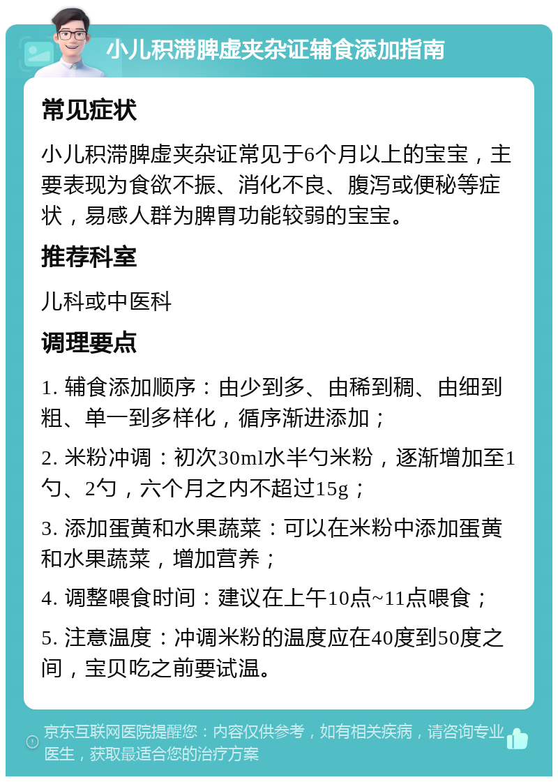 小儿积滞脾虚夹杂证辅食添加指南 常见症状 小儿积滞脾虚夹杂证常见于6个月以上的宝宝，主要表现为食欲不振、消化不良、腹泻或便秘等症状，易感人群为脾胃功能较弱的宝宝。 推荐科室 儿科或中医科 调理要点 1. 辅食添加顺序：由少到多、由稀到稠、由细到粗、单一到多样化，循序渐进添加； 2. 米粉冲调：初次30ml水半勺米粉，逐渐增加至1勺、2勺，六个月之内不超过15g； 3. 添加蛋黄和水果蔬菜：可以在米粉中添加蛋黄和水果蔬菜，增加营养； 4. 调整喂食时间：建议在上午10点~11点喂食； 5. 注意温度：冲调米粉的温度应在40度到50度之间，宝贝吃之前要试温。