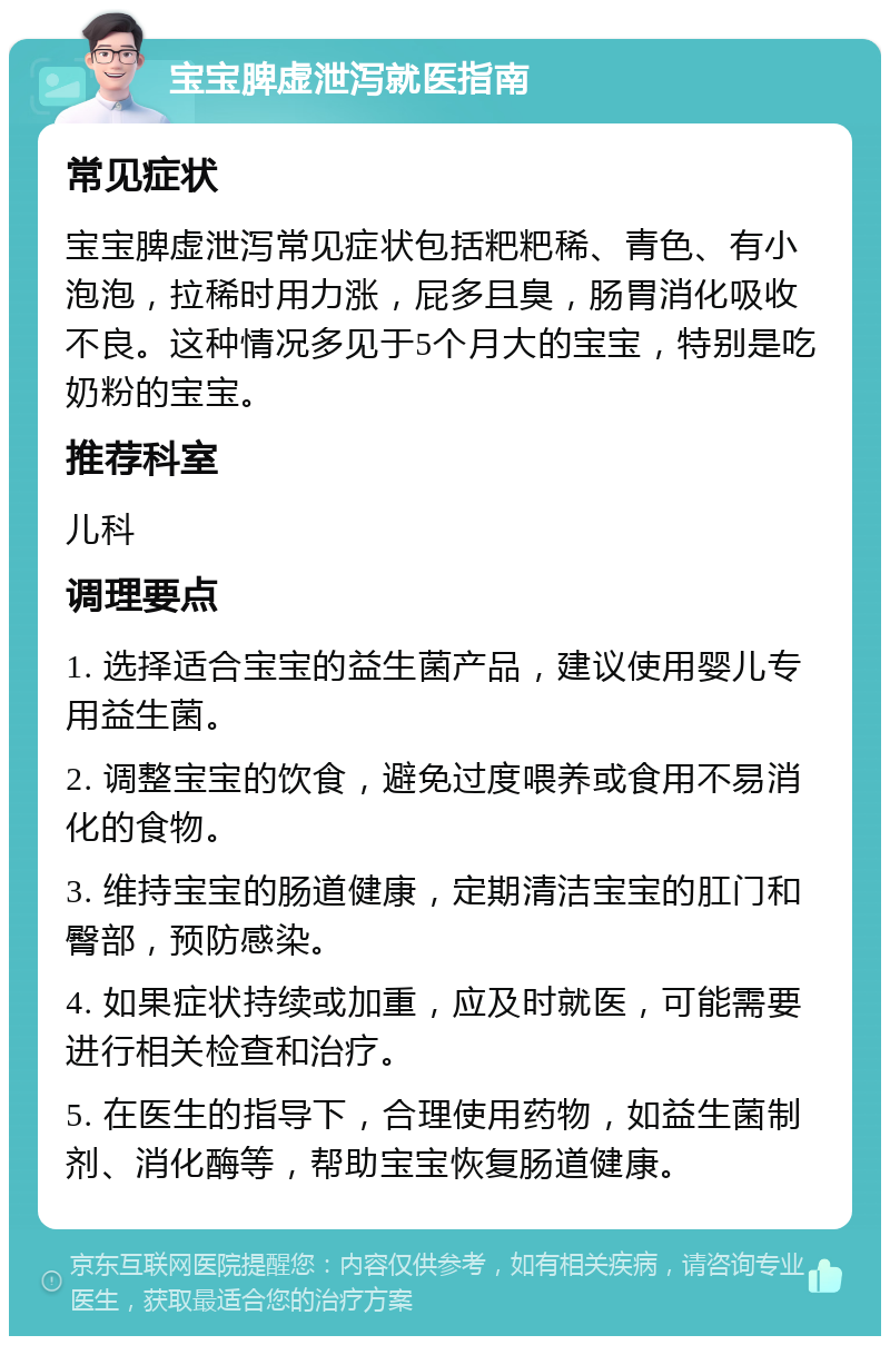 宝宝脾虚泄泻就医指南 常见症状 宝宝脾虚泄泻常见症状包括粑粑稀、青色、有小泡泡，拉稀时用力涨，屁多且臭，肠胃消化吸收不良。这种情况多见于5个月大的宝宝，特别是吃奶粉的宝宝。 推荐科室 儿科 调理要点 1. 选择适合宝宝的益生菌产品，建议使用婴儿专用益生菌。 2. 调整宝宝的饮食，避免过度喂养或食用不易消化的食物。 3. 维持宝宝的肠道健康，定期清洁宝宝的肛门和臀部，预防感染。 4. 如果症状持续或加重，应及时就医，可能需要进行相关检查和治疗。 5. 在医生的指导下，合理使用药物，如益生菌制剂、消化酶等，帮助宝宝恢复肠道健康。