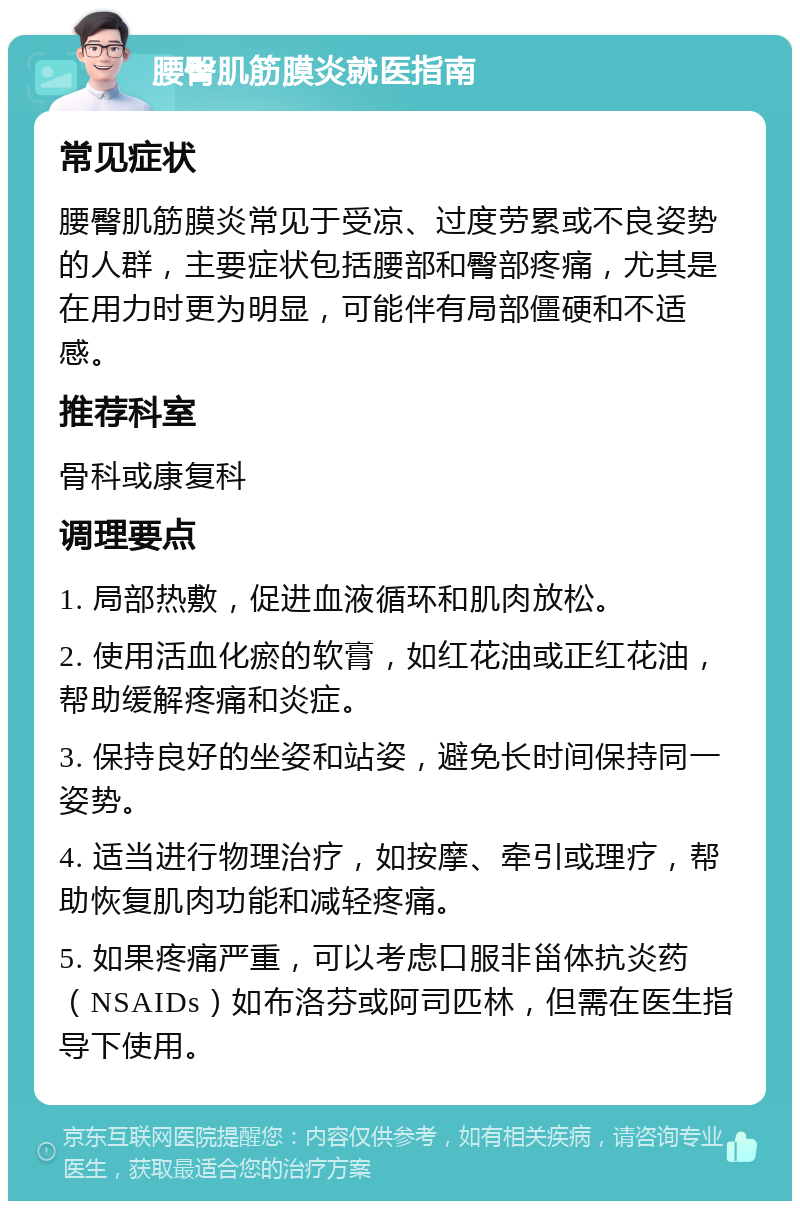 腰臀肌筋膜炎就医指南 常见症状 腰臀肌筋膜炎常见于受凉、过度劳累或不良姿势的人群，主要症状包括腰部和臀部疼痛，尤其是在用力时更为明显，可能伴有局部僵硬和不适感。 推荐科室 骨科或康复科 调理要点 1. 局部热敷，促进血液循环和肌肉放松。 2. 使用活血化瘀的软膏，如红花油或正红花油，帮助缓解疼痛和炎症。 3. 保持良好的坐姿和站姿，避免长时间保持同一姿势。 4. 适当进行物理治疗，如按摩、牵引或理疗，帮助恢复肌肉功能和减轻疼痛。 5. 如果疼痛严重，可以考虑口服非甾体抗炎药（NSAIDs）如布洛芬或阿司匹林，但需在医生指导下使用。