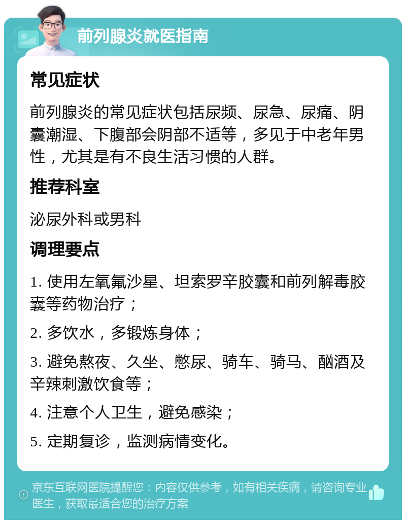 前列腺炎就医指南 常见症状 前列腺炎的常见症状包括尿频、尿急、尿痛、阴囊潮湿、下腹部会阴部不适等，多见于中老年男性，尤其是有不良生活习惯的人群。 推荐科室 泌尿外科或男科 调理要点 1. 使用左氧氟沙星、坦索罗辛胶囊和前列解毒胶囊等药物治疗； 2. 多饮水，多锻炼身体； 3. 避免熬夜、久坐、憋尿、骑车、骑马、酗酒及辛辣刺激饮食等； 4. 注意个人卫生，避免感染； 5. 定期复诊，监测病情变化。