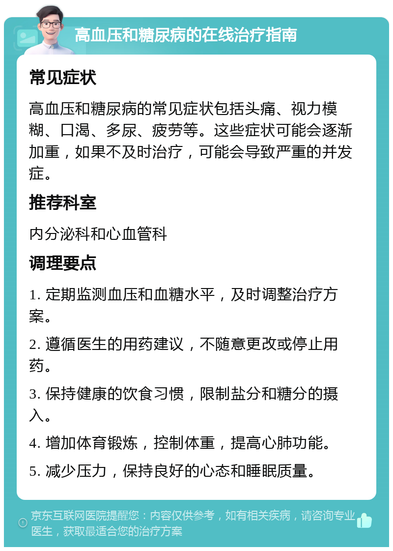 高血压和糖尿病的在线治疗指南 常见症状 高血压和糖尿病的常见症状包括头痛、视力模糊、口渴、多尿、疲劳等。这些症状可能会逐渐加重，如果不及时治疗，可能会导致严重的并发症。 推荐科室 内分泌科和心血管科 调理要点 1. 定期监测血压和血糖水平，及时调整治疗方案。 2. 遵循医生的用药建议，不随意更改或停止用药。 3. 保持健康的饮食习惯，限制盐分和糖分的摄入。 4. 增加体育锻炼，控制体重，提高心肺功能。 5. 减少压力，保持良好的心态和睡眠质量。