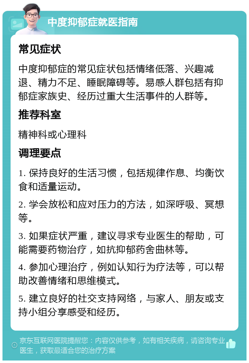 中度抑郁症就医指南 常见症状 中度抑郁症的常见症状包括情绪低落、兴趣减退、精力不足、睡眠障碍等。易感人群包括有抑郁症家族史、经历过重大生活事件的人群等。 推荐科室 精神科或心理科 调理要点 1. 保持良好的生活习惯，包括规律作息、均衡饮食和适量运动。 2. 学会放松和应对压力的方法，如深呼吸、冥想等。 3. 如果症状严重，建议寻求专业医生的帮助，可能需要药物治疗，如抗抑郁药舍曲林等。 4. 参加心理治疗，例如认知行为疗法等，可以帮助改善情绪和思维模式。 5. 建立良好的社交支持网络，与家人、朋友或支持小组分享感受和经历。