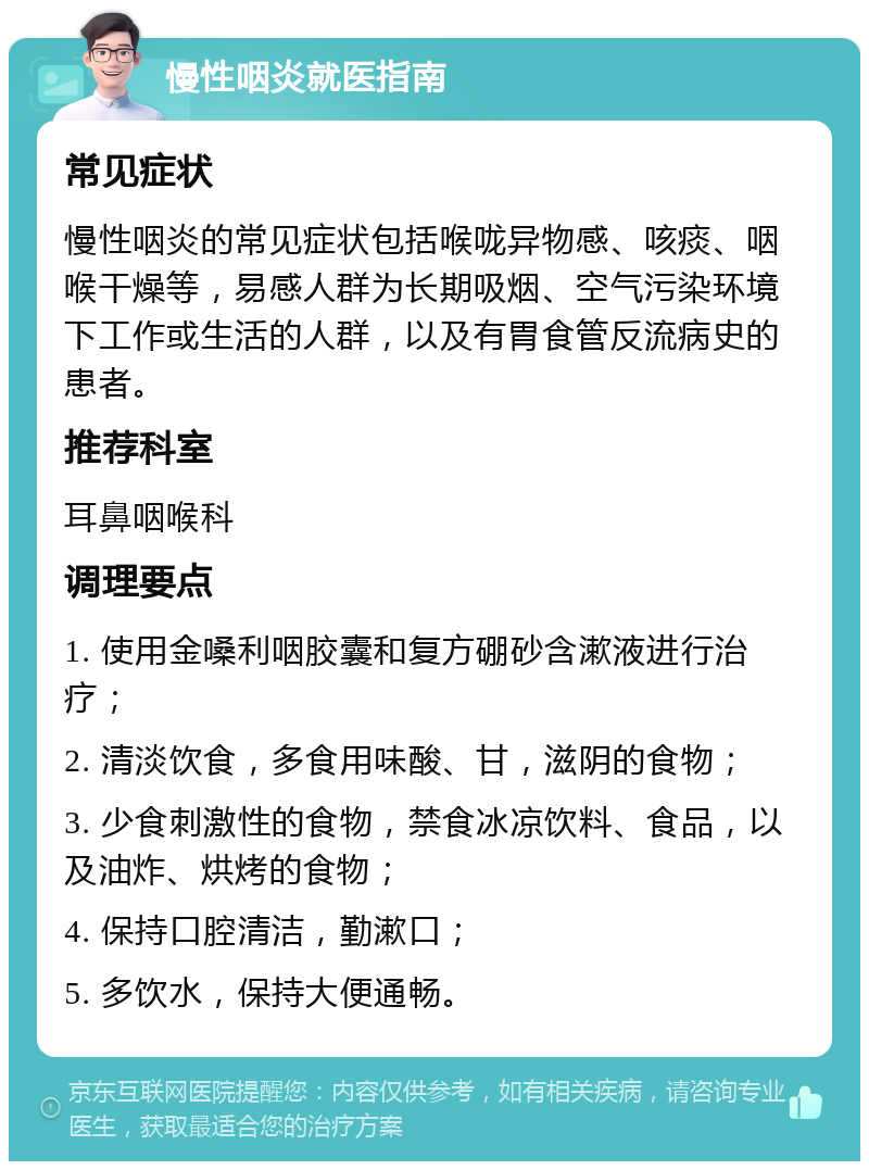 慢性咽炎就医指南 常见症状 慢性咽炎的常见症状包括喉咙异物感、咳痰、咽喉干燥等，易感人群为长期吸烟、空气污染环境下工作或生活的人群，以及有胃食管反流病史的患者。 推荐科室 耳鼻咽喉科 调理要点 1. 使用金嗓利咽胶囊和复方硼砂含漱液进行治疗； 2. 清淡饮食，多食用味酸、甘，滋阴的食物； 3. 少食刺激性的食物，禁食冰凉饮料、食品，以及油炸、烘烤的食物； 4. 保持口腔清洁，勤漱口； 5. 多饮水，保持大便通畅。