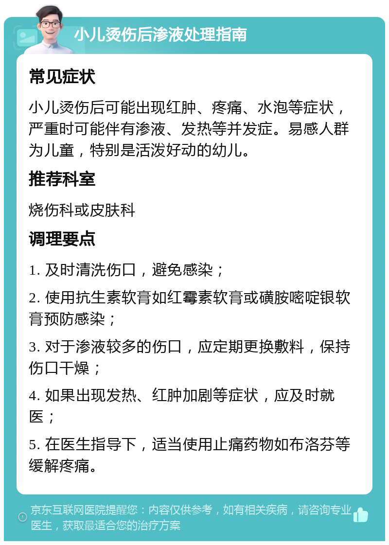 小儿烫伤后渗液处理指南 常见症状 小儿烫伤后可能出现红肿、疼痛、水泡等症状，严重时可能伴有渗液、发热等并发症。易感人群为儿童，特别是活泼好动的幼儿。 推荐科室 烧伤科或皮肤科 调理要点 1. 及时清洗伤口，避免感染； 2. 使用抗生素软膏如红霉素软膏或磺胺嘧啶银软膏预防感染； 3. 对于渗液较多的伤口，应定期更换敷料，保持伤口干燥； 4. 如果出现发热、红肿加剧等症状，应及时就医； 5. 在医生指导下，适当使用止痛药物如布洛芬等缓解疼痛。