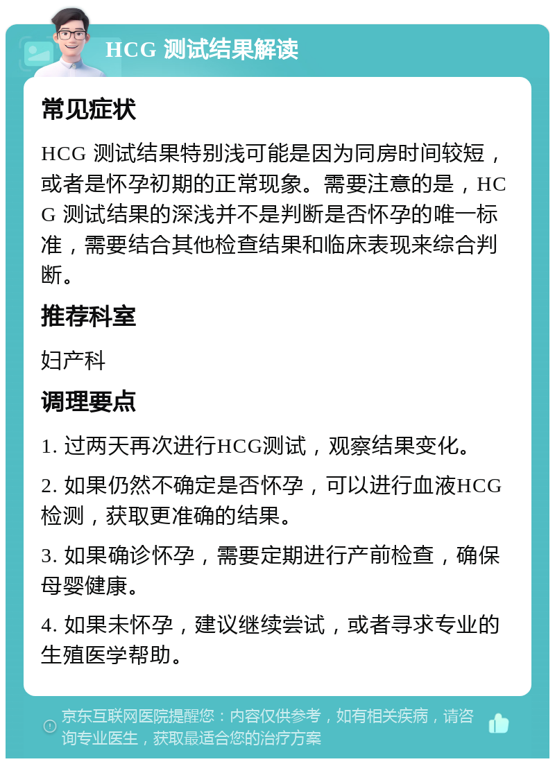 HCG 测试结果解读 常见症状 HCG 测试结果特别浅可能是因为同房时间较短，或者是怀孕初期的正常现象。需要注意的是，HCG 测试结果的深浅并不是判断是否怀孕的唯一标准，需要结合其他检查结果和临床表现来综合判断。 推荐科室 妇产科 调理要点 1. 过两天再次进行HCG测试，观察结果变化。 2. 如果仍然不确定是否怀孕，可以进行血液HCG检测，获取更准确的结果。 3. 如果确诊怀孕，需要定期进行产前检查，确保母婴健康。 4. 如果未怀孕，建议继续尝试，或者寻求专业的生殖医学帮助。