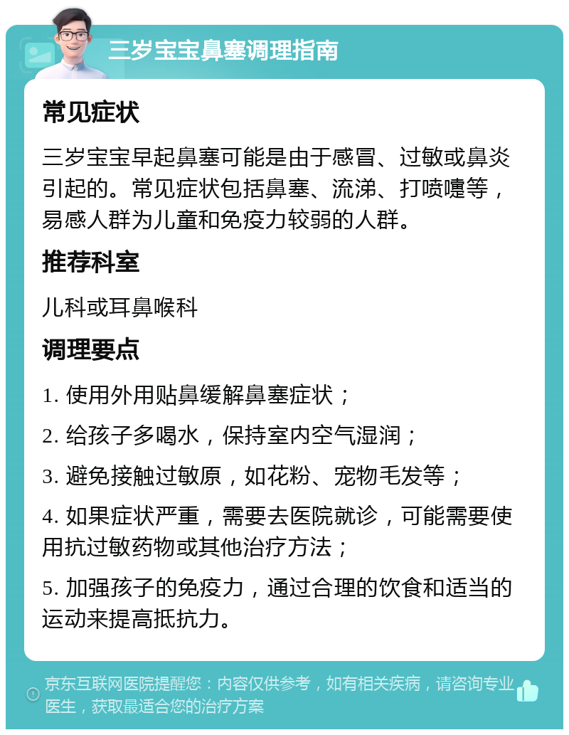 三岁宝宝鼻塞调理指南 常见症状 三岁宝宝早起鼻塞可能是由于感冒、过敏或鼻炎引起的。常见症状包括鼻塞、流涕、打喷嚏等，易感人群为儿童和免疫力较弱的人群。 推荐科室 儿科或耳鼻喉科 调理要点 1. 使用外用贴鼻缓解鼻塞症状； 2. 给孩子多喝水，保持室内空气湿润； 3. 避免接触过敏原，如花粉、宠物毛发等； 4. 如果症状严重，需要去医院就诊，可能需要使用抗过敏药物或其他治疗方法； 5. 加强孩子的免疫力，通过合理的饮食和适当的运动来提高抵抗力。