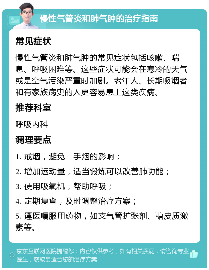 慢性气管炎和肺气肿的治疗指南 常见症状 慢性气管炎和肺气肿的常见症状包括咳嗽、喘息、呼吸困难等。这些症状可能会在寒冷的天气或是空气污染严重时加剧。老年人、长期吸烟者和有家族病史的人更容易患上这类疾病。 推荐科室 呼吸内科 调理要点 1. 戒烟，避免二手烟的影响； 2. 增加运动量，适当锻炼可以改善肺功能； 3. 使用吸氧机，帮助呼吸； 4. 定期复查，及时调整治疗方案； 5. 遵医嘱服用药物，如支气管扩张剂、糖皮质激素等。