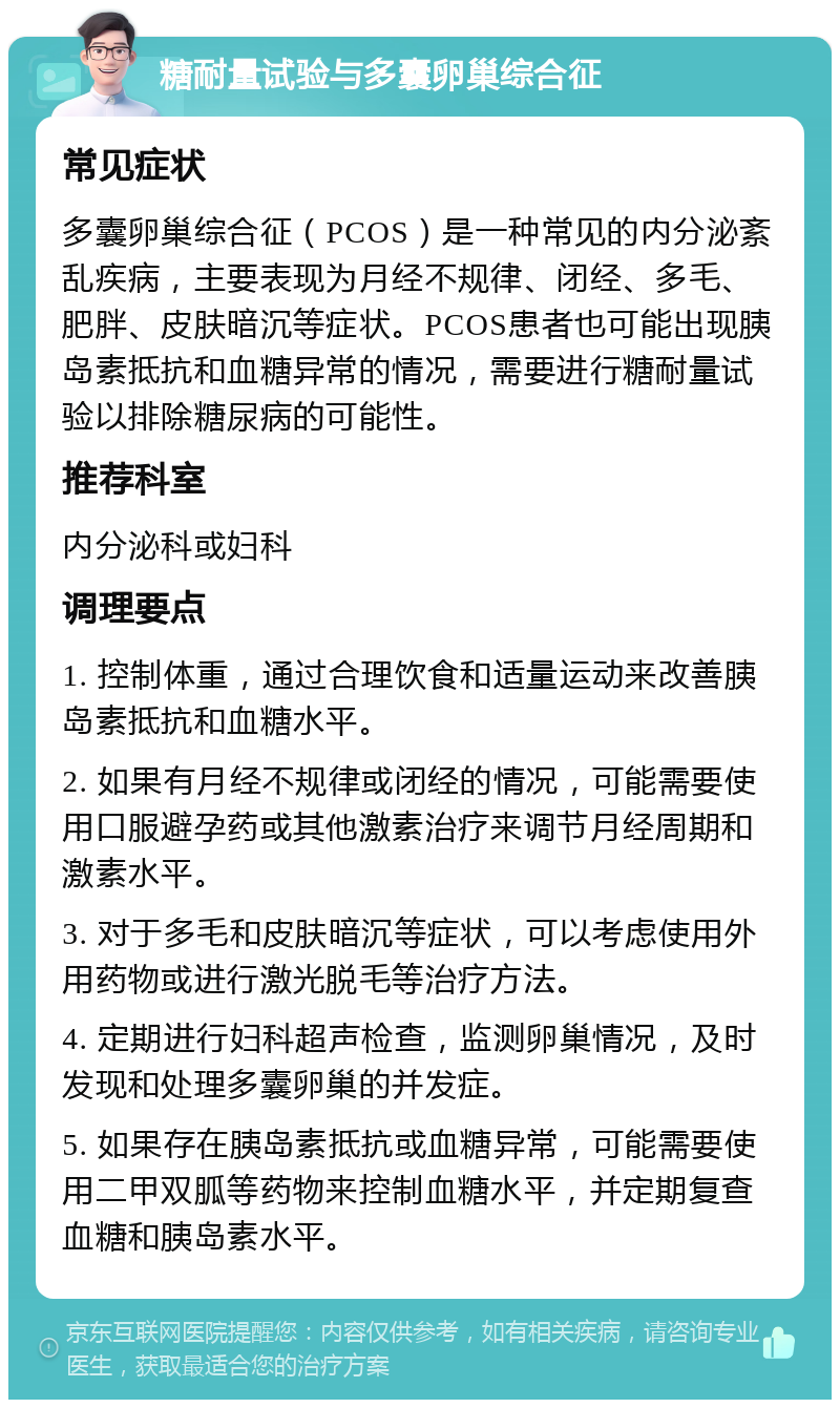 糖耐量试验与多囊卵巢综合征 常见症状 多囊卵巢综合征（PCOS）是一种常见的内分泌紊乱疾病，主要表现为月经不规律、闭经、多毛、肥胖、皮肤暗沉等症状。PCOS患者也可能出现胰岛素抵抗和血糖异常的情况，需要进行糖耐量试验以排除糖尿病的可能性。 推荐科室 内分泌科或妇科 调理要点 1. 控制体重，通过合理饮食和适量运动来改善胰岛素抵抗和血糖水平。 2. 如果有月经不规律或闭经的情况，可能需要使用口服避孕药或其他激素治疗来调节月经周期和激素水平。 3. 对于多毛和皮肤暗沉等症状，可以考虑使用外用药物或进行激光脱毛等治疗方法。 4. 定期进行妇科超声检查，监测卵巢情况，及时发现和处理多囊卵巢的并发症。 5. 如果存在胰岛素抵抗或血糖异常，可能需要使用二甲双胍等药物来控制血糖水平，并定期复查血糖和胰岛素水平。