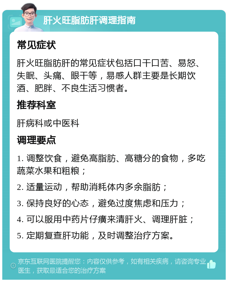 肝火旺脂肪肝调理指南 常见症状 肝火旺脂肪肝的常见症状包括口干口苦、易怒、失眠、头痛、眼干等，易感人群主要是长期饮酒、肥胖、不良生活习惯者。 推荐科室 肝病科或中医科 调理要点 1. 调整饮食，避免高脂肪、高糖分的食物，多吃蔬菜水果和粗粮； 2. 适量运动，帮助消耗体内多余脂肪； 3. 保持良好的心态，避免过度焦虑和压力； 4. 可以服用中药片仔癀来清肝火、调理肝脏； 5. 定期复查肝功能，及时调整治疗方案。