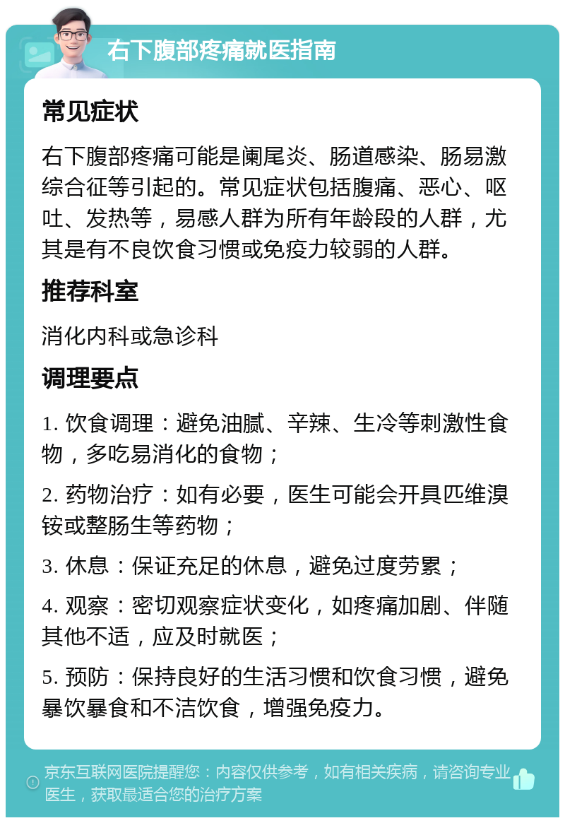 右下腹部疼痛就医指南 常见症状 右下腹部疼痛可能是阑尾炎、肠道感染、肠易激综合征等引起的。常见症状包括腹痛、恶心、呕吐、发热等，易感人群为所有年龄段的人群，尤其是有不良饮食习惯或免疫力较弱的人群。 推荐科室 消化内科或急诊科 调理要点 1. 饮食调理：避免油腻、辛辣、生冷等刺激性食物，多吃易消化的食物； 2. 药物治疗：如有必要，医生可能会开具匹维溴铵或整肠生等药物； 3. 休息：保证充足的休息，避免过度劳累； 4. 观察：密切观察症状变化，如疼痛加剧、伴随其他不适，应及时就医； 5. 预防：保持良好的生活习惯和饮食习惯，避免暴饮暴食和不洁饮食，增强免疫力。