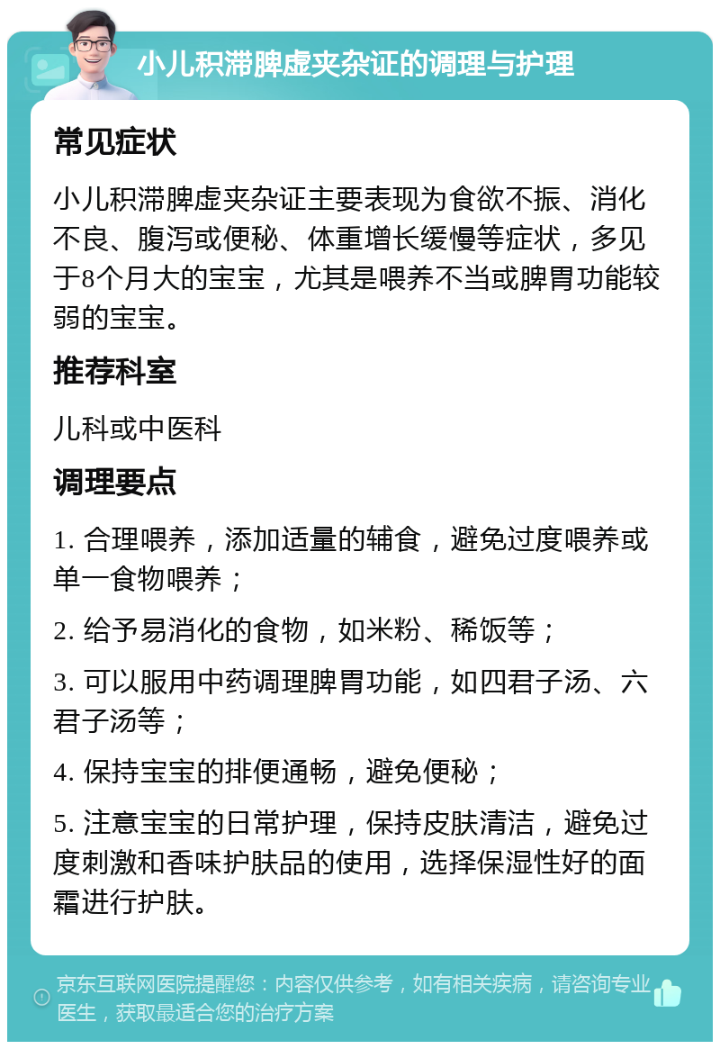 小儿积滞脾虚夹杂证的调理与护理 常见症状 小儿积滞脾虚夹杂证主要表现为食欲不振、消化不良、腹泻或便秘、体重增长缓慢等症状，多见于8个月大的宝宝，尤其是喂养不当或脾胃功能较弱的宝宝。 推荐科室 儿科或中医科 调理要点 1. 合理喂养，添加适量的辅食，避免过度喂养或单一食物喂养； 2. 给予易消化的食物，如米粉、稀饭等； 3. 可以服用中药调理脾胃功能，如四君子汤、六君子汤等； 4. 保持宝宝的排便通畅，避免便秘； 5. 注意宝宝的日常护理，保持皮肤清洁，避免过度刺激和香味护肤品的使用，选择保湿性好的面霜进行护肤。