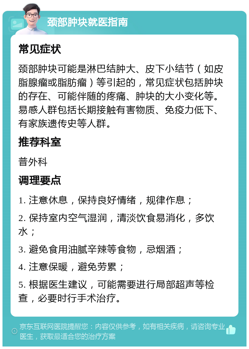 颈部肿块就医指南 常见症状 颈部肿块可能是淋巴结肿大、皮下小结节（如皮脂腺瘤或脂肪瘤）等引起的，常见症状包括肿块的存在、可能伴随的疼痛、肿块的大小变化等。易感人群包括长期接触有害物质、免疫力低下、有家族遗传史等人群。 推荐科室 普外科 调理要点 1. 注意休息，保持良好情绪，规律作息； 2. 保持室内空气湿润，清淡饮食易消化，多饮水； 3. 避免食用油腻辛辣等食物，忌烟酒； 4. 注意保暖，避免劳累； 5. 根据医生建议，可能需要进行局部超声等检查，必要时行手术治疗。