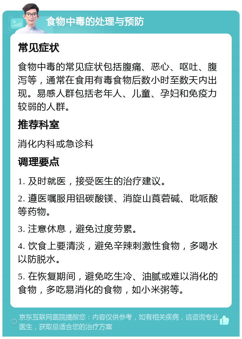 食物中毒的处理与预防 常见症状 食物中毒的常见症状包括腹痛、恶心、呕吐、腹泻等，通常在食用有毒食物后数小时至数天内出现。易感人群包括老年人、儿童、孕妇和免疫力较弱的人群。 推荐科室 消化内科或急诊科 调理要点 1. 及时就医，接受医生的治疗建议。 2. 遵医嘱服用铝碳酸镁、消旋山莨菪碱、吡哌酸等药物。 3. 注意休息，避免过度劳累。 4. 饮食上要清淡，避免辛辣刺激性食物，多喝水以防脱水。 5. 在恢复期间，避免吃生冷、油腻或难以消化的食物，多吃易消化的食物，如小米粥等。