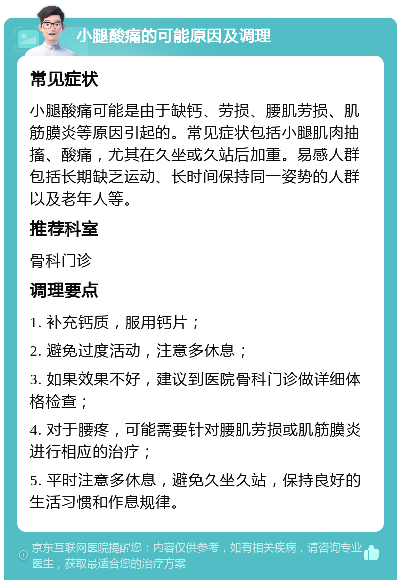 小腿酸痛的可能原因及调理 常见症状 小腿酸痛可能是由于缺钙、劳损、腰肌劳损、肌筋膜炎等原因引起的。常见症状包括小腿肌肉抽搐、酸痛，尤其在久坐或久站后加重。易感人群包括长期缺乏运动、长时间保持同一姿势的人群以及老年人等。 推荐科室 骨科门诊 调理要点 1. 补充钙质，服用钙片； 2. 避免过度活动，注意多休息； 3. 如果效果不好，建议到医院骨科门诊做详细体格检查； 4. 对于腰疼，可能需要针对腰肌劳损或肌筋膜炎进行相应的治疗； 5. 平时注意多休息，避免久坐久站，保持良好的生活习惯和作息规律。