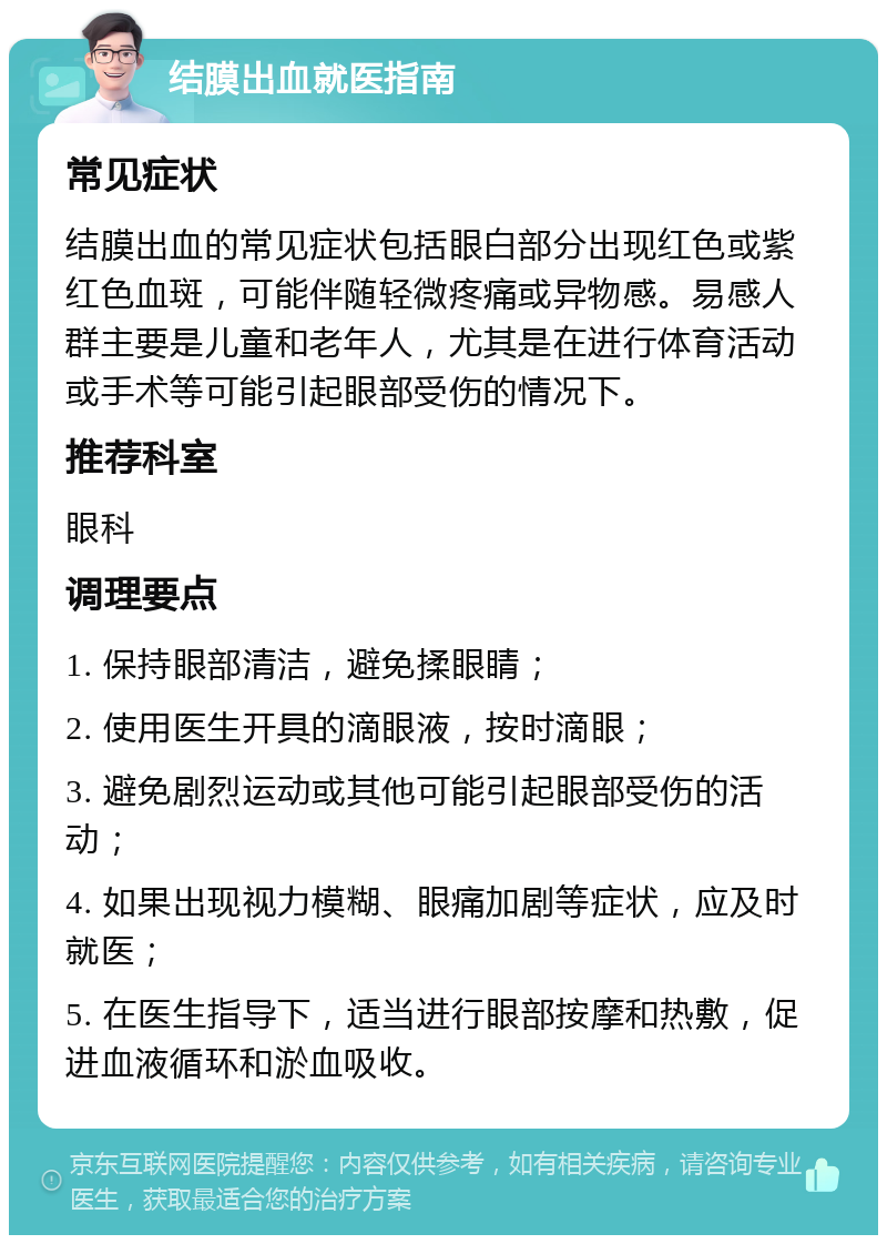 结膜出血就医指南 常见症状 结膜出血的常见症状包括眼白部分出现红色或紫红色血斑，可能伴随轻微疼痛或异物感。易感人群主要是儿童和老年人，尤其是在进行体育活动或手术等可能引起眼部受伤的情况下。 推荐科室 眼科 调理要点 1. 保持眼部清洁，避免揉眼睛； 2. 使用医生开具的滴眼液，按时滴眼； 3. 避免剧烈运动或其他可能引起眼部受伤的活动； 4. 如果出现视力模糊、眼痛加剧等症状，应及时就医； 5. 在医生指导下，适当进行眼部按摩和热敷，促进血液循环和淤血吸收。