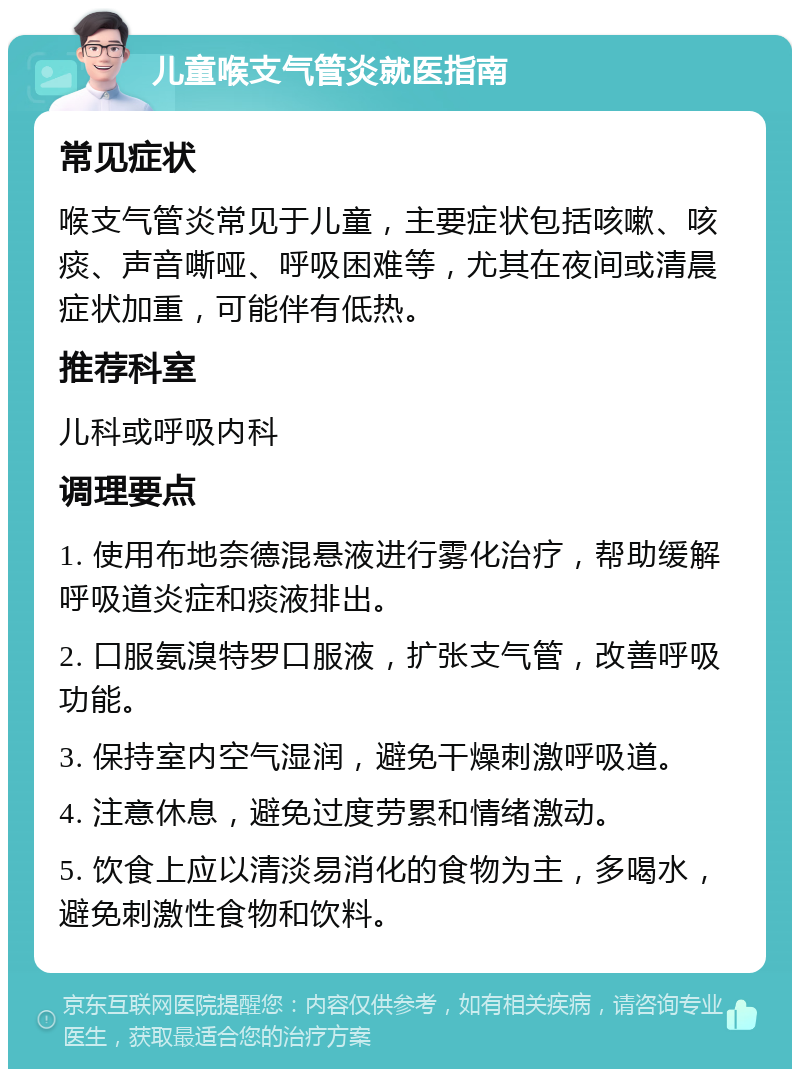 儿童喉支气管炎就医指南 常见症状 喉支气管炎常见于儿童，主要症状包括咳嗽、咳痰、声音嘶哑、呼吸困难等，尤其在夜间或清晨症状加重，可能伴有低热。 推荐科室 儿科或呼吸内科 调理要点 1. 使用布地奈德混悬液进行雾化治疗，帮助缓解呼吸道炎症和痰液排出。 2. 口服氨溴特罗口服液，扩张支气管，改善呼吸功能。 3. 保持室内空气湿润，避免干燥刺激呼吸道。 4. 注意休息，避免过度劳累和情绪激动。 5. 饮食上应以清淡易消化的食物为主，多喝水，避免刺激性食物和饮料。