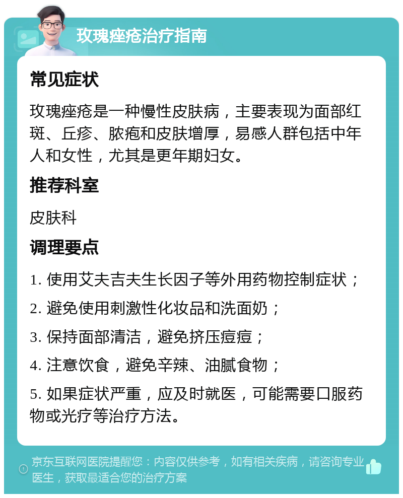 玫瑰痤疮治疗指南 常见症状 玫瑰痤疮是一种慢性皮肤病，主要表现为面部红斑、丘疹、脓疱和皮肤增厚，易感人群包括中年人和女性，尤其是更年期妇女。 推荐科室 皮肤科 调理要点 1. 使用艾夫吉夫生长因子等外用药物控制症状； 2. 避免使用刺激性化妆品和洗面奶； 3. 保持面部清洁，避免挤压痘痘； 4. 注意饮食，避免辛辣、油腻食物； 5. 如果症状严重，应及时就医，可能需要口服药物或光疗等治疗方法。