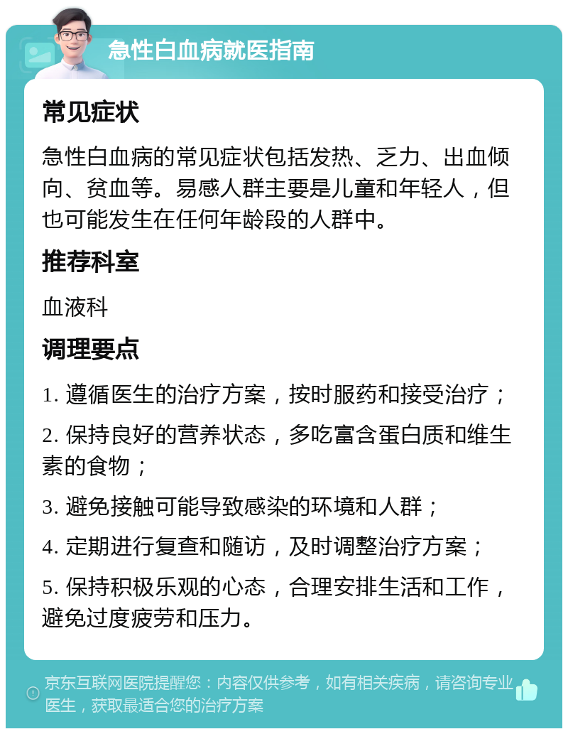 急性白血病就医指南 常见症状 急性白血病的常见症状包括发热、乏力、出血倾向、贫血等。易感人群主要是儿童和年轻人，但也可能发生在任何年龄段的人群中。 推荐科室 血液科 调理要点 1. 遵循医生的治疗方案，按时服药和接受治疗； 2. 保持良好的营养状态，多吃富含蛋白质和维生素的食物； 3. 避免接触可能导致感染的环境和人群； 4. 定期进行复查和随访，及时调整治疗方案； 5. 保持积极乐观的心态，合理安排生活和工作，避免过度疲劳和压力。