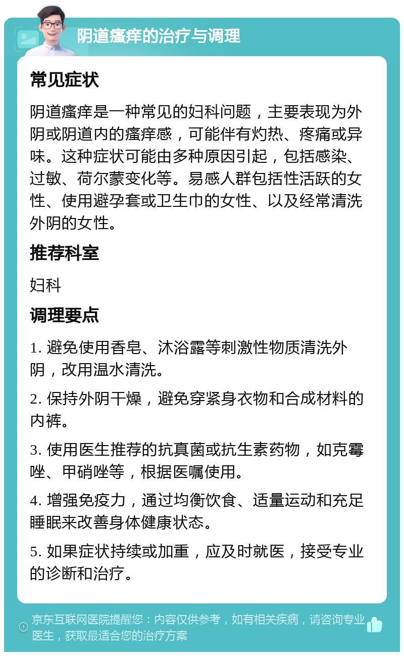 阴道瘙痒的治疗与调理 常见症状 阴道瘙痒是一种常见的妇科问题，主要表现为外阴或阴道内的瘙痒感，可能伴有灼热、疼痛或异味。这种症状可能由多种原因引起，包括感染、过敏、荷尔蒙变化等。易感人群包括性活跃的女性、使用避孕套或卫生巾的女性、以及经常清洗外阴的女性。 推荐科室 妇科 调理要点 1. 避免使用香皂、沐浴露等刺激性物质清洗外阴，改用温水清洗。 2. 保持外阴干燥，避免穿紧身衣物和合成材料的内裤。 3. 使用医生推荐的抗真菌或抗生素药物，如克霉唑、甲硝唑等，根据医嘱使用。 4. 增强免疫力，通过均衡饮食、适量运动和充足睡眠来改善身体健康状态。 5. 如果症状持续或加重，应及时就医，接受专业的诊断和治疗。