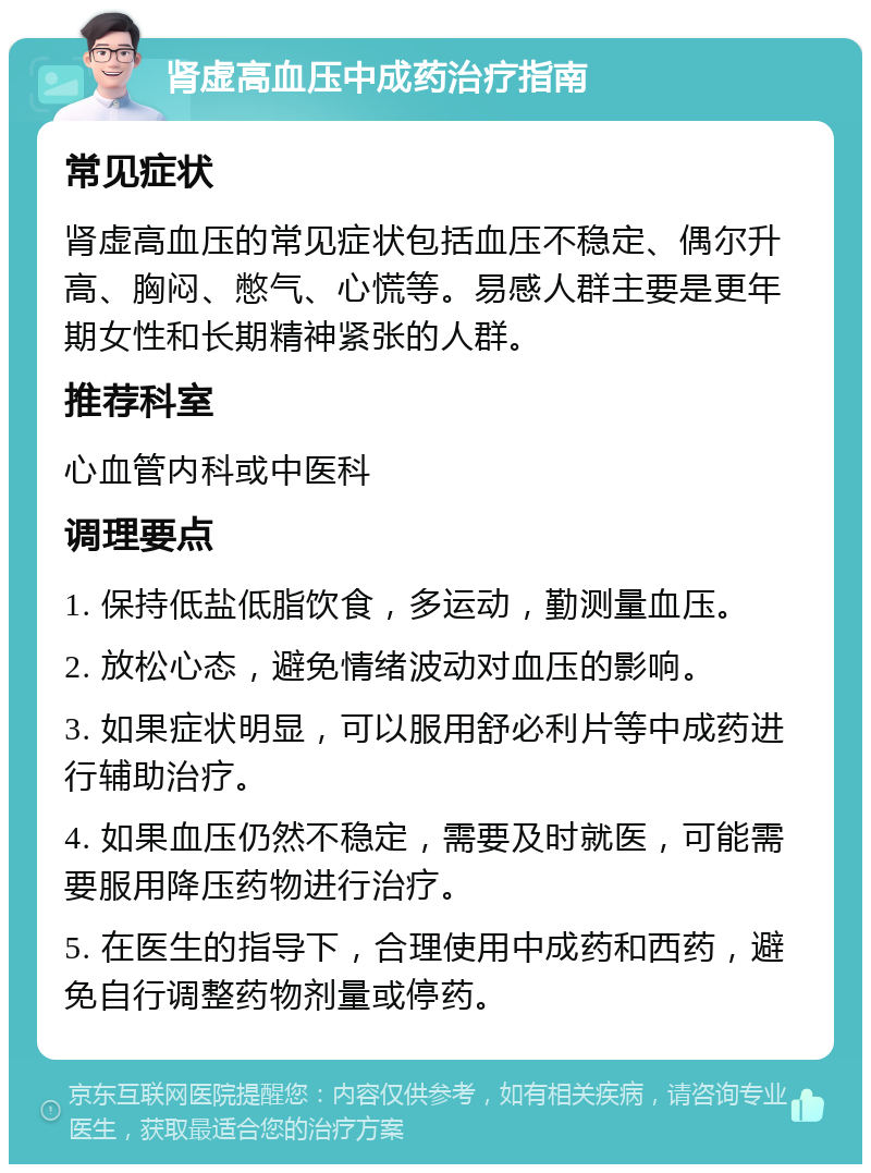 肾虚高血压中成药治疗指南 常见症状 肾虚高血压的常见症状包括血压不稳定、偶尔升高、胸闷、憋气、心慌等。易感人群主要是更年期女性和长期精神紧张的人群。 推荐科室 心血管内科或中医科 调理要点 1. 保持低盐低脂饮食，多运动，勤测量血压。 2. 放松心态，避免情绪波动对血压的影响。 3. 如果症状明显，可以服用舒必利片等中成药进行辅助治疗。 4. 如果血压仍然不稳定，需要及时就医，可能需要服用降压药物进行治疗。 5. 在医生的指导下，合理使用中成药和西药，避免自行调整药物剂量或停药。