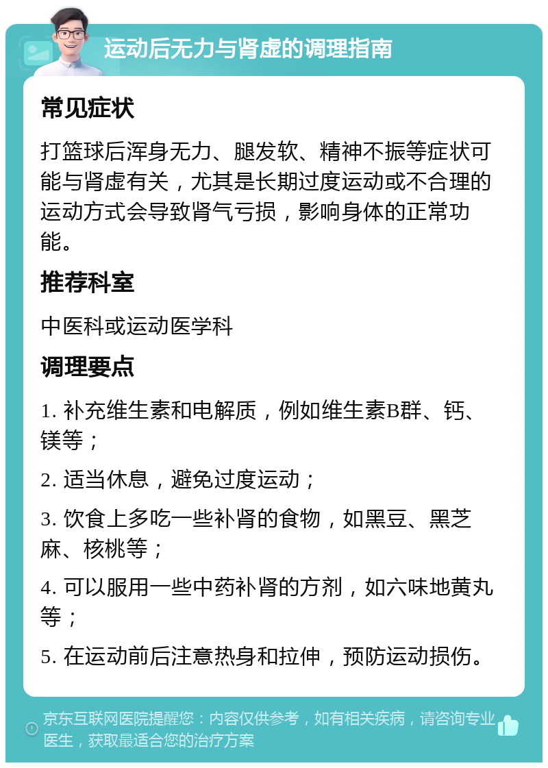 运动后无力与肾虚的调理指南 常见症状 打篮球后浑身无力、腿发软、精神不振等症状可能与肾虚有关，尤其是长期过度运动或不合理的运动方式会导致肾气亏损，影响身体的正常功能。 推荐科室 中医科或运动医学科 调理要点 1. 补充维生素和电解质，例如维生素B群、钙、镁等； 2. 适当休息，避免过度运动； 3. 饮食上多吃一些补肾的食物，如黑豆、黑芝麻、核桃等； 4. 可以服用一些中药补肾的方剂，如六味地黄丸等； 5. 在运动前后注意热身和拉伸，预防运动损伤。