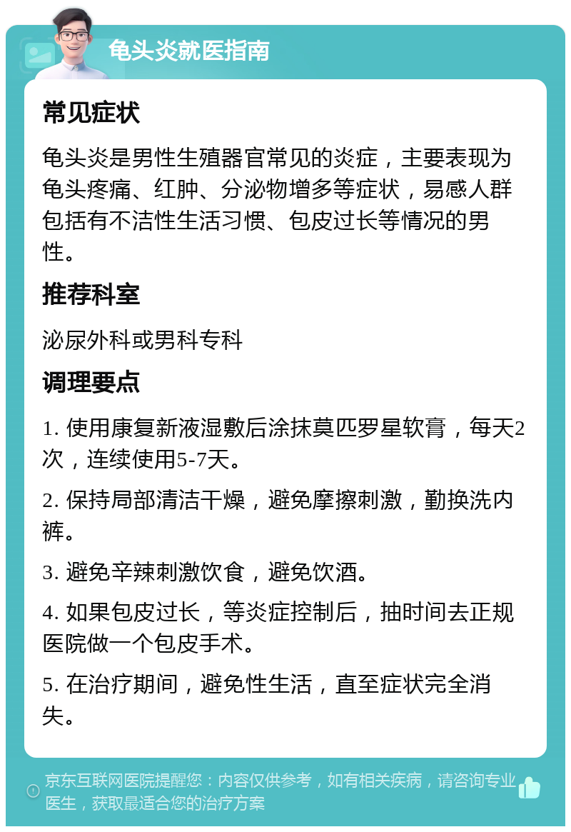 龟头炎就医指南 常见症状 龟头炎是男性生殖器官常见的炎症，主要表现为龟头疼痛、红肿、分泌物增多等症状，易感人群包括有不洁性生活习惯、包皮过长等情况的男性。 推荐科室 泌尿外科或男科专科 调理要点 1. 使用康复新液湿敷后涂抹莫匹罗星软膏，每天2次，连续使用5-7天。 2. 保持局部清洁干燥，避免摩擦刺激，勤换洗内裤。 3. 避免辛辣刺激饮食，避免饮酒。 4. 如果包皮过长，等炎症控制后，抽时间去正规医院做一个包皮手术。 5. 在治疗期间，避免性生活，直至症状完全消失。