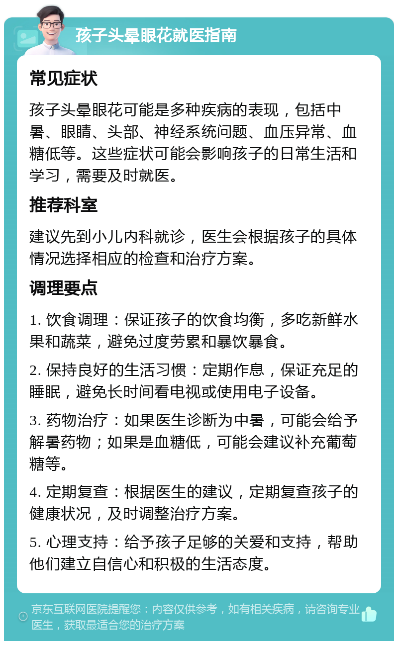 孩子头晕眼花就医指南 常见症状 孩子头晕眼花可能是多种疾病的表现，包括中暑、眼睛、头部、神经系统问题、血压异常、血糖低等。这些症状可能会影响孩子的日常生活和学习，需要及时就医。 推荐科室 建议先到小儿内科就诊，医生会根据孩子的具体情况选择相应的检查和治疗方案。 调理要点 1. 饮食调理：保证孩子的饮食均衡，多吃新鲜水果和蔬菜，避免过度劳累和暴饮暴食。 2. 保持良好的生活习惯：定期作息，保证充足的睡眠，避免长时间看电视或使用电子设备。 3. 药物治疗：如果医生诊断为中暑，可能会给予解暑药物；如果是血糖低，可能会建议补充葡萄糖等。 4. 定期复查：根据医生的建议，定期复查孩子的健康状况，及时调整治疗方案。 5. 心理支持：给予孩子足够的关爱和支持，帮助他们建立自信心和积极的生活态度。