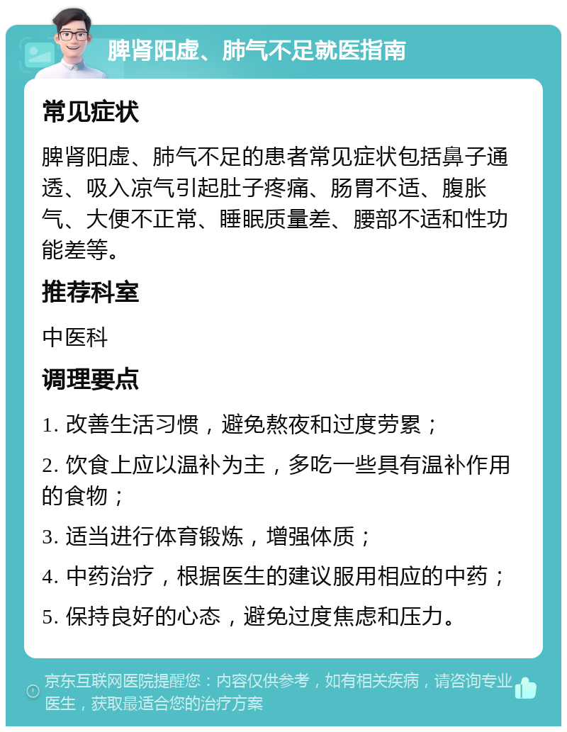 脾肾阳虚、肺气不足就医指南 常见症状 脾肾阳虚、肺气不足的患者常见症状包括鼻子通透、吸入凉气引起肚子疼痛、肠胃不适、腹胀气、大便不正常、睡眠质量差、腰部不适和性功能差等。 推荐科室 中医科 调理要点 1. 改善生活习惯，避免熬夜和过度劳累； 2. 饮食上应以温补为主，多吃一些具有温补作用的食物； 3. 适当进行体育锻炼，增强体质； 4. 中药治疗，根据医生的建议服用相应的中药； 5. 保持良好的心态，避免过度焦虑和压力。