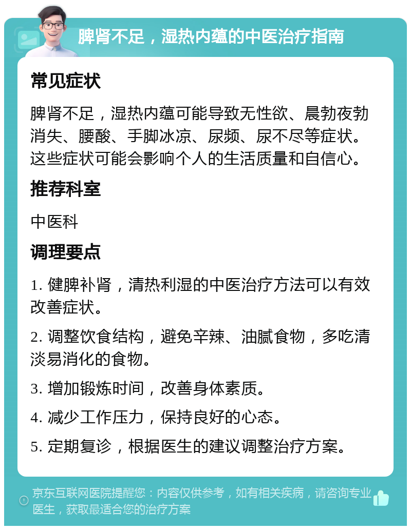 脾肾不足，湿热内蕴的中医治疗指南 常见症状 脾肾不足，湿热内蕴可能导致无性欲、晨勃夜勃消失、腰酸、手脚冰凉、尿频、尿不尽等症状。这些症状可能会影响个人的生活质量和自信心。 推荐科室 中医科 调理要点 1. 健脾补肾，清热利湿的中医治疗方法可以有效改善症状。 2. 调整饮食结构，避免辛辣、油腻食物，多吃清淡易消化的食物。 3. 增加锻炼时间，改善身体素质。 4. 减少工作压力，保持良好的心态。 5. 定期复诊，根据医生的建议调整治疗方案。