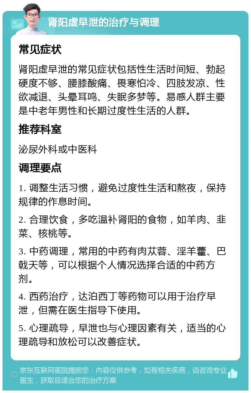 肾阳虚早泄的治疗与调理 常见症状 肾阳虚早泄的常见症状包括性生活时间短、勃起硬度不够、腰膝酸痛、畏寒怕冷、四肢发凉、性欲减退、头晕耳鸣、失眠多梦等。易感人群主要是中老年男性和长期过度性生活的人群。 推荐科室 泌尿外科或中医科 调理要点 1. 调整生活习惯，避免过度性生活和熬夜，保持规律的作息时间。 2. 合理饮食，多吃温补肾阳的食物，如羊肉、韭菜、核桃等。 3. 中药调理，常用的中药有肉苁蓉、淫羊藿、巴戟天等，可以根据个人情况选择合适的中药方剂。 4. 西药治疗，达泊西丁等药物可以用于治疗早泄，但需在医生指导下使用。 5. 心理疏导，早泄也与心理因素有关，适当的心理疏导和放松可以改善症状。