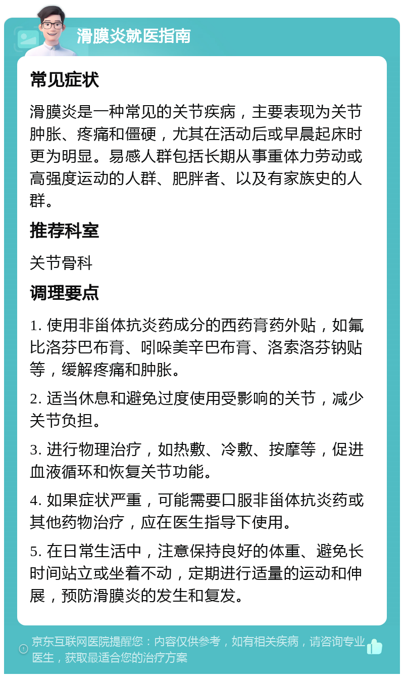 滑膜炎就医指南 常见症状 滑膜炎是一种常见的关节疾病，主要表现为关节肿胀、疼痛和僵硬，尤其在活动后或早晨起床时更为明显。易感人群包括长期从事重体力劳动或高强度运动的人群、肥胖者、以及有家族史的人群。 推荐科室 关节骨科 调理要点 1. 使用非甾体抗炎药成分的西药膏药外贴，如氟比洛芬巴布膏、吲哚美辛巴布膏、洛索洛芬钠贴等，缓解疼痛和肿胀。 2. 适当休息和避免过度使用受影响的关节，减少关节负担。 3. 进行物理治疗，如热敷、冷敷、按摩等，促进血液循环和恢复关节功能。 4. 如果症状严重，可能需要口服非甾体抗炎药或其他药物治疗，应在医生指导下使用。 5. 在日常生活中，注意保持良好的体重、避免长时间站立或坐着不动，定期进行适量的运动和伸展，预防滑膜炎的发生和复发。