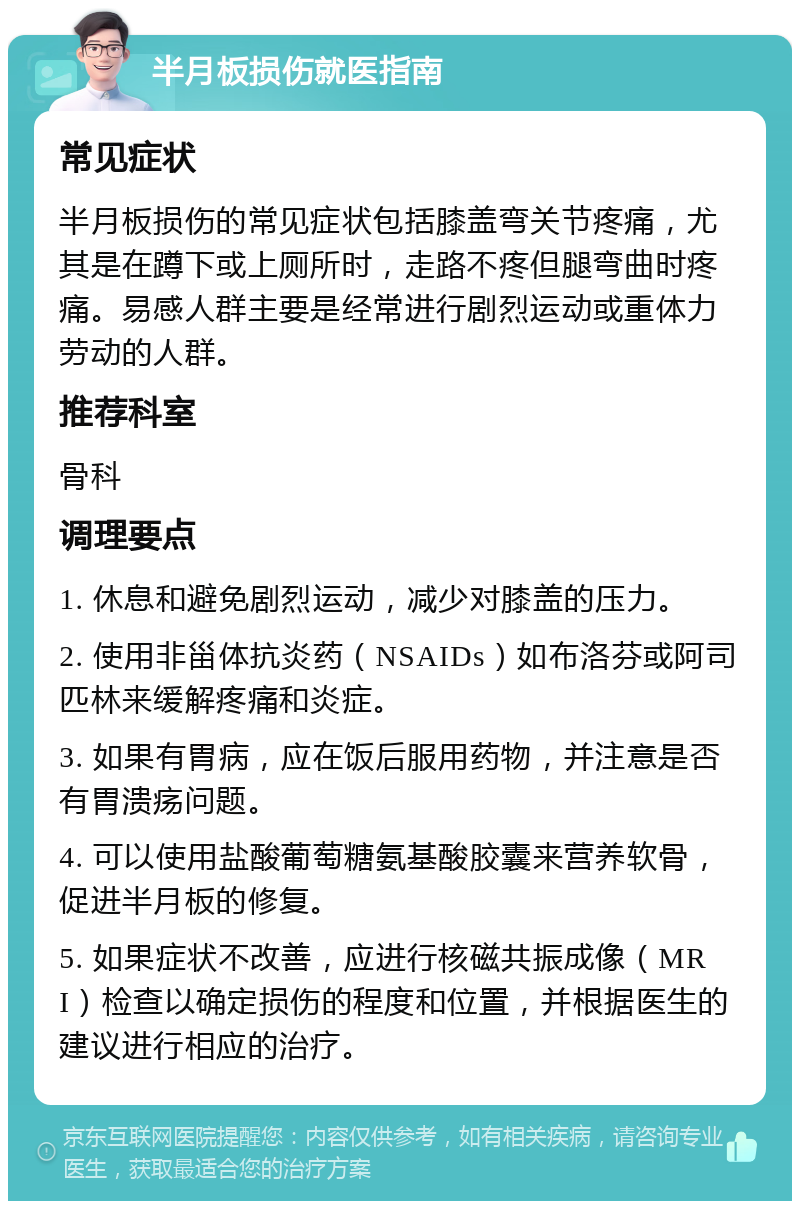 半月板损伤就医指南 常见症状 半月板损伤的常见症状包括膝盖弯关节疼痛，尤其是在蹲下或上厕所时，走路不疼但腿弯曲时疼痛。易感人群主要是经常进行剧烈运动或重体力劳动的人群。 推荐科室 骨科 调理要点 1. 休息和避免剧烈运动，减少对膝盖的压力。 2. 使用非甾体抗炎药（NSAIDs）如布洛芬或阿司匹林来缓解疼痛和炎症。 3. 如果有胃病，应在饭后服用药物，并注意是否有胃溃疡问题。 4. 可以使用盐酸葡萄糖氨基酸胶囊来营养软骨，促进半月板的修复。 5. 如果症状不改善，应进行核磁共振成像（MRI）检查以确定损伤的程度和位置，并根据医生的建议进行相应的治疗。