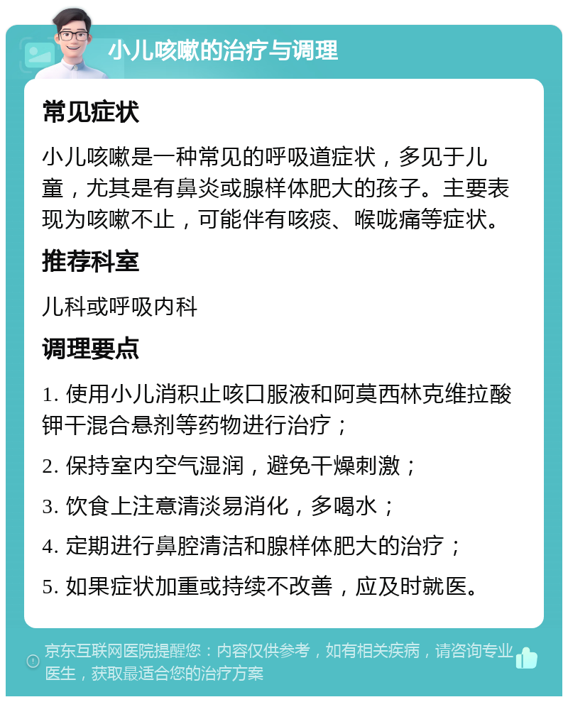 小儿咳嗽的治疗与调理 常见症状 小儿咳嗽是一种常见的呼吸道症状，多见于儿童，尤其是有鼻炎或腺样体肥大的孩子。主要表现为咳嗽不止，可能伴有咳痰、喉咙痛等症状。 推荐科室 儿科或呼吸内科 调理要点 1. 使用小儿消积止咳口服液和阿莫西林克维拉酸钾干混合悬剂等药物进行治疗； 2. 保持室内空气湿润，避免干燥刺激； 3. 饮食上注意清淡易消化，多喝水； 4. 定期进行鼻腔清洁和腺样体肥大的治疗； 5. 如果症状加重或持续不改善，应及时就医。