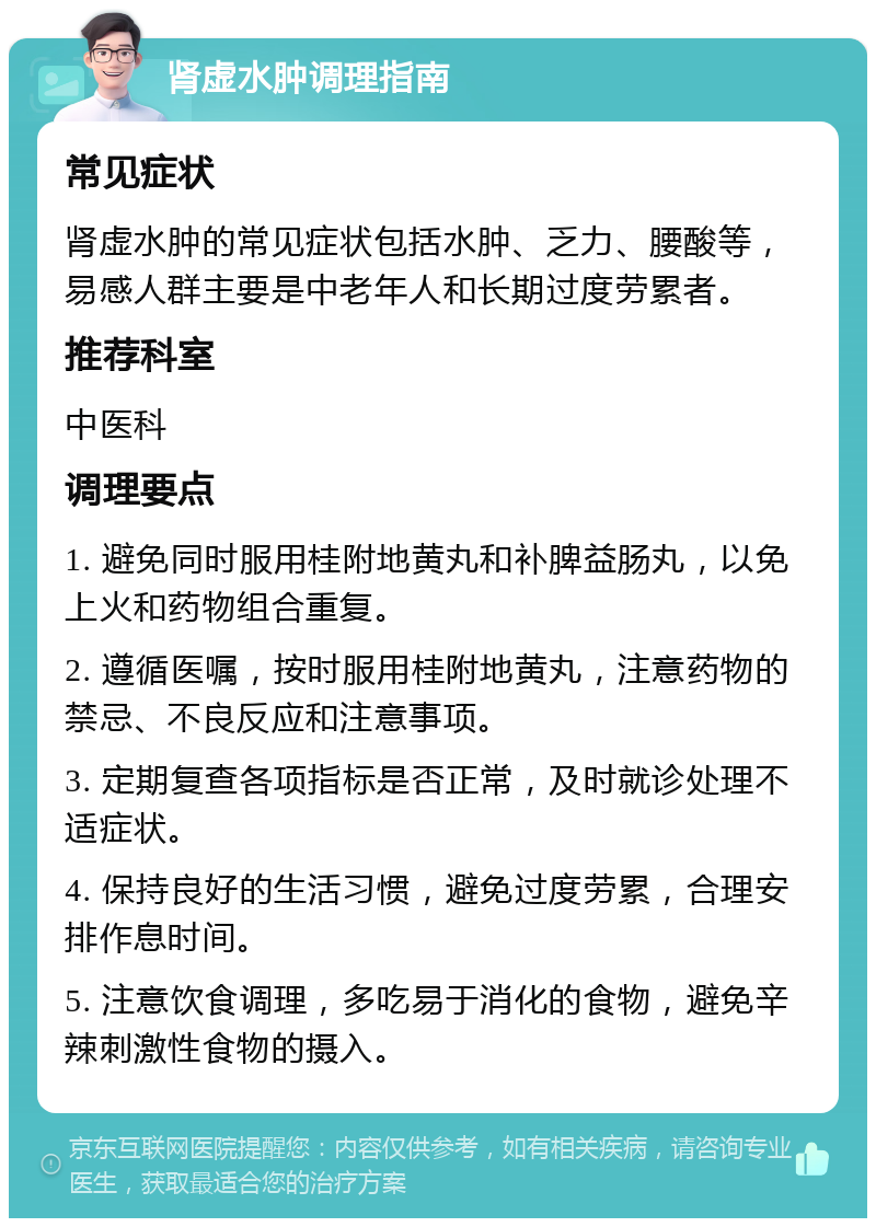 肾虚水肿调理指南 常见症状 肾虚水肿的常见症状包括水肿、乏力、腰酸等，易感人群主要是中老年人和长期过度劳累者。 推荐科室 中医科 调理要点 1. 避免同时服用桂附地黄丸和补脾益肠丸，以免上火和药物组合重复。 2. 遵循医嘱，按时服用桂附地黄丸，注意药物的禁忌、不良反应和注意事项。 3. 定期复查各项指标是否正常，及时就诊处理不适症状。 4. 保持良好的生活习惯，避免过度劳累，合理安排作息时间。 5. 注意饮食调理，多吃易于消化的食物，避免辛辣刺激性食物的摄入。