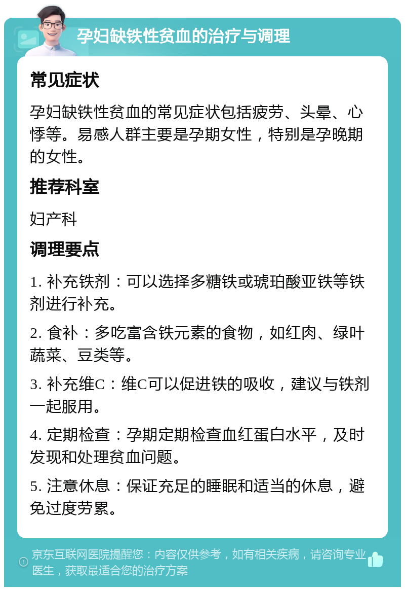 孕妇缺铁性贫血的治疗与调理 常见症状 孕妇缺铁性贫血的常见症状包括疲劳、头晕、心悸等。易感人群主要是孕期女性，特别是孕晚期的女性。 推荐科室 妇产科 调理要点 1. 补充铁剂：可以选择多糖铁或琥珀酸亚铁等铁剂进行补充。 2. 食补：多吃富含铁元素的食物，如红肉、绿叶蔬菜、豆类等。 3. 补充维C：维C可以促进铁的吸收，建议与铁剂一起服用。 4. 定期检查：孕期定期检查血红蛋白水平，及时发现和处理贫血问题。 5. 注意休息：保证充足的睡眠和适当的休息，避免过度劳累。