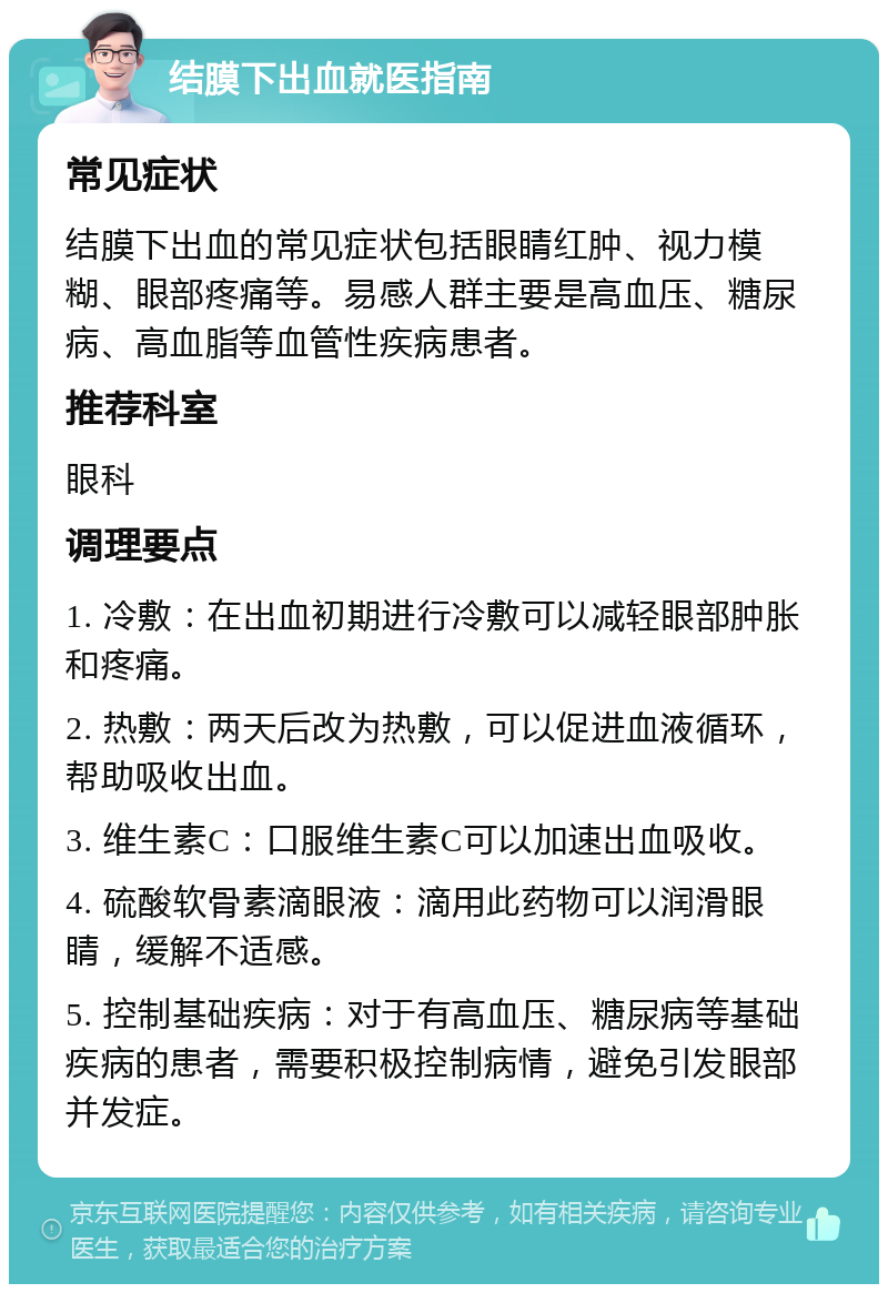 结膜下出血就医指南 常见症状 结膜下出血的常见症状包括眼睛红肿、视力模糊、眼部疼痛等。易感人群主要是高血压、糖尿病、高血脂等血管性疾病患者。 推荐科室 眼科 调理要点 1. 冷敷：在出血初期进行冷敷可以减轻眼部肿胀和疼痛。 2. 热敷：两天后改为热敷，可以促进血液循环，帮助吸收出血。 3. 维生素C：口服维生素C可以加速出血吸收。 4. 硫酸软骨素滴眼液：滴用此药物可以润滑眼睛，缓解不适感。 5. 控制基础疾病：对于有高血压、糖尿病等基础疾病的患者，需要积极控制病情，避免引发眼部并发症。