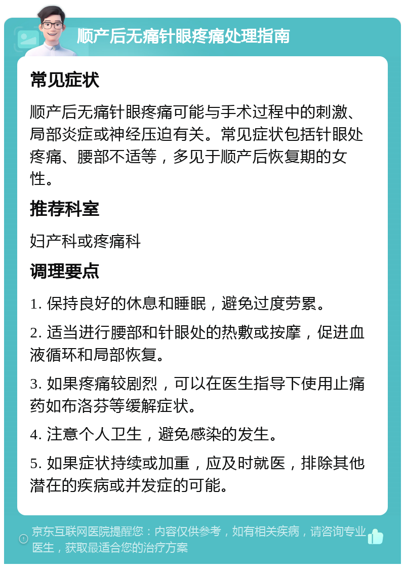 顺产后无痛针眼疼痛处理指南 常见症状 顺产后无痛针眼疼痛可能与手术过程中的刺激、局部炎症或神经压迫有关。常见症状包括针眼处疼痛、腰部不适等，多见于顺产后恢复期的女性。 推荐科室 妇产科或疼痛科 调理要点 1. 保持良好的休息和睡眠，避免过度劳累。 2. 适当进行腰部和针眼处的热敷或按摩，促进血液循环和局部恢复。 3. 如果疼痛较剧烈，可以在医生指导下使用止痛药如布洛芬等缓解症状。 4. 注意个人卫生，避免感染的发生。 5. 如果症状持续或加重，应及时就医，排除其他潜在的疾病或并发症的可能。