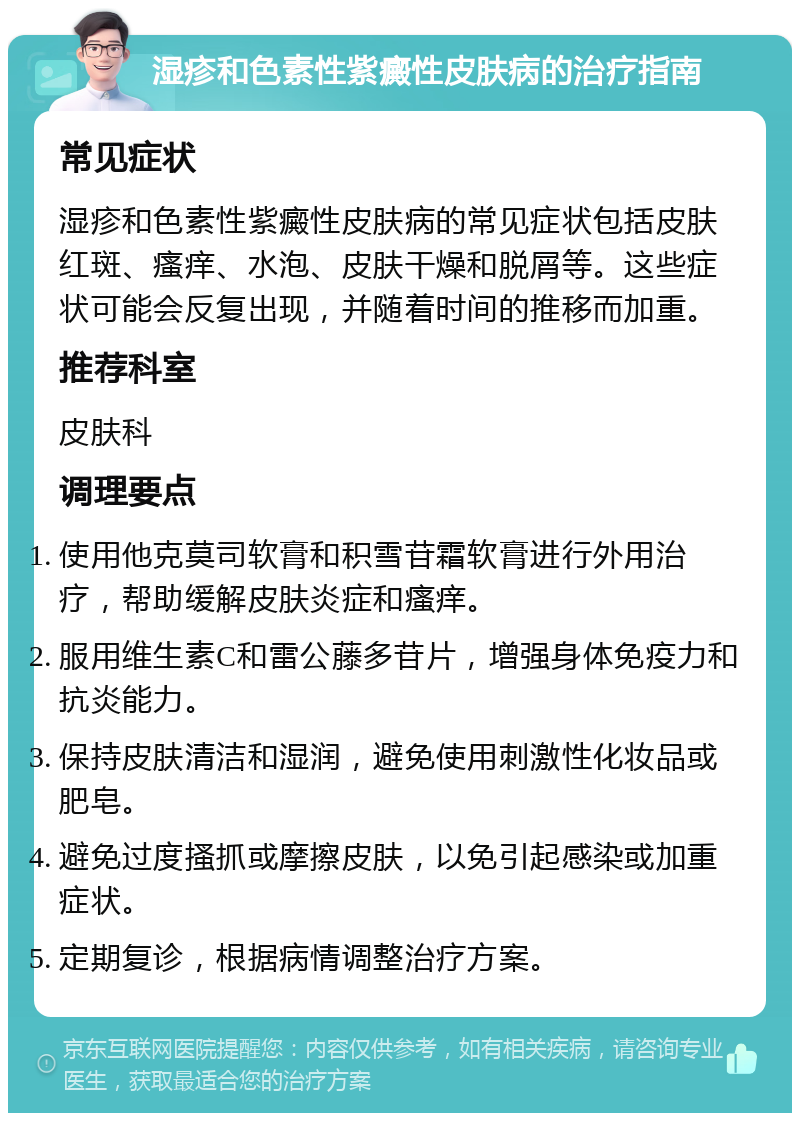 湿疹和色素性紫癜性皮肤病的治疗指南 常见症状 湿疹和色素性紫癜性皮肤病的常见症状包括皮肤红斑、瘙痒、水泡、皮肤干燥和脱屑等。这些症状可能会反复出现，并随着时间的推移而加重。 推荐科室 皮肤科 调理要点 使用他克莫司软膏和积雪苷霜软膏进行外用治疗，帮助缓解皮肤炎症和瘙痒。 服用维生素C和雷公藤多苷片，增强身体免疫力和抗炎能力。 保持皮肤清洁和湿润，避免使用刺激性化妆品或肥皂。 避免过度搔抓或摩擦皮肤，以免引起感染或加重症状。 定期复诊，根据病情调整治疗方案。