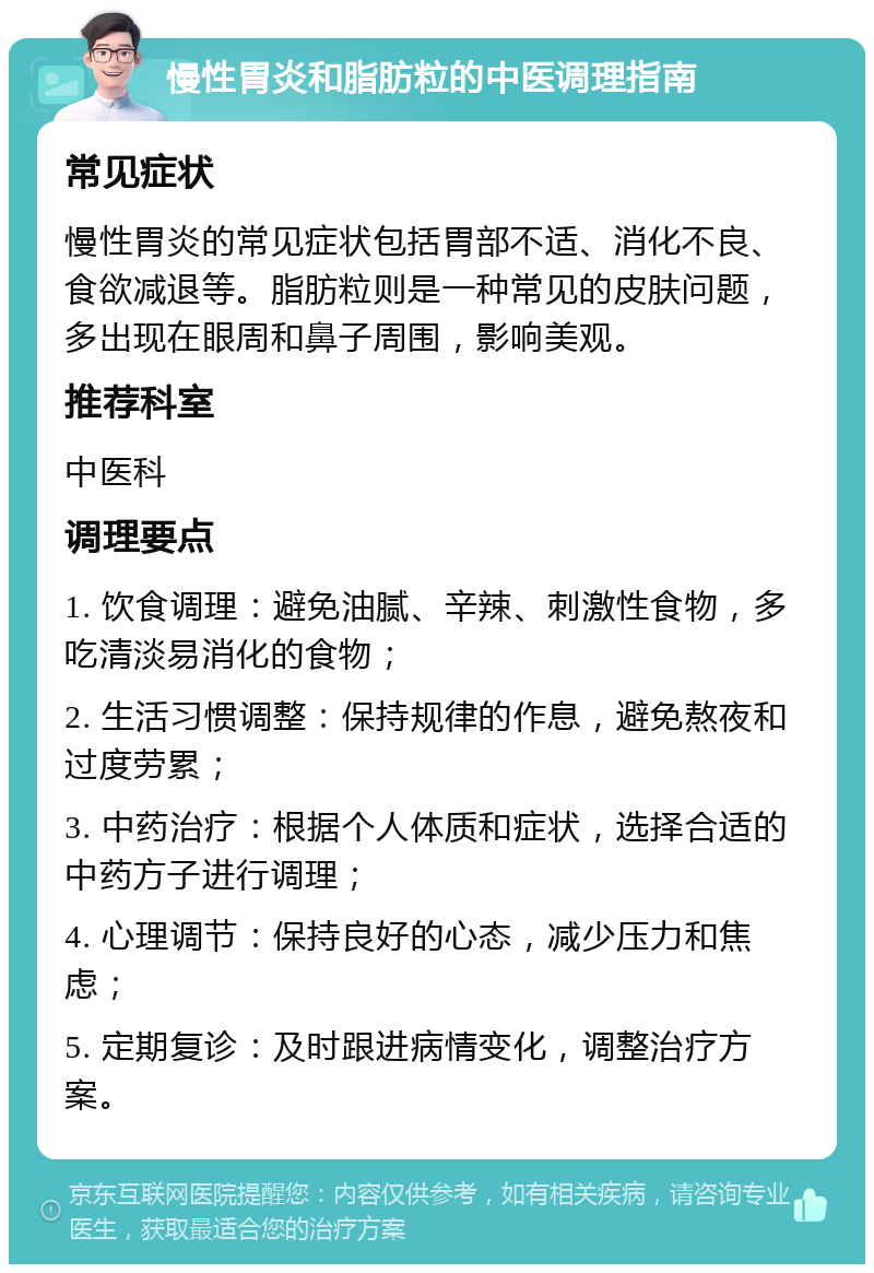 慢性胃炎和脂肪粒的中医调理指南 常见症状 慢性胃炎的常见症状包括胃部不适、消化不良、食欲减退等。脂肪粒则是一种常见的皮肤问题，多出现在眼周和鼻子周围，影响美观。 推荐科室 中医科 调理要点 1. 饮食调理：避免油腻、辛辣、刺激性食物，多吃清淡易消化的食物； 2. 生活习惯调整：保持规律的作息，避免熬夜和过度劳累； 3. 中药治疗：根据个人体质和症状，选择合适的中药方子进行调理； 4. 心理调节：保持良好的心态，减少压力和焦虑； 5. 定期复诊：及时跟进病情变化，调整治疗方案。