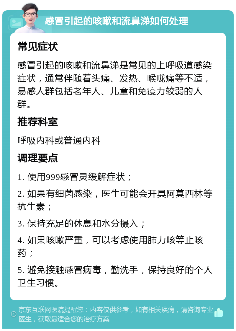 感冒引起的咳嗽和流鼻涕如何处理 常见症状 感冒引起的咳嗽和流鼻涕是常见的上呼吸道感染症状，通常伴随着头痛、发热、喉咙痛等不适，易感人群包括老年人、儿童和免疫力较弱的人群。 推荐科室 呼吸内科或普通内科 调理要点 1. 使用999感冒灵缓解症状； 2. 如果有细菌感染，医生可能会开具阿莫西林等抗生素； 3. 保持充足的休息和水分摄入； 4. 如果咳嗽严重，可以考虑使用肺力咳等止咳药； 5. 避免接触感冒病毒，勤洗手，保持良好的个人卫生习惯。