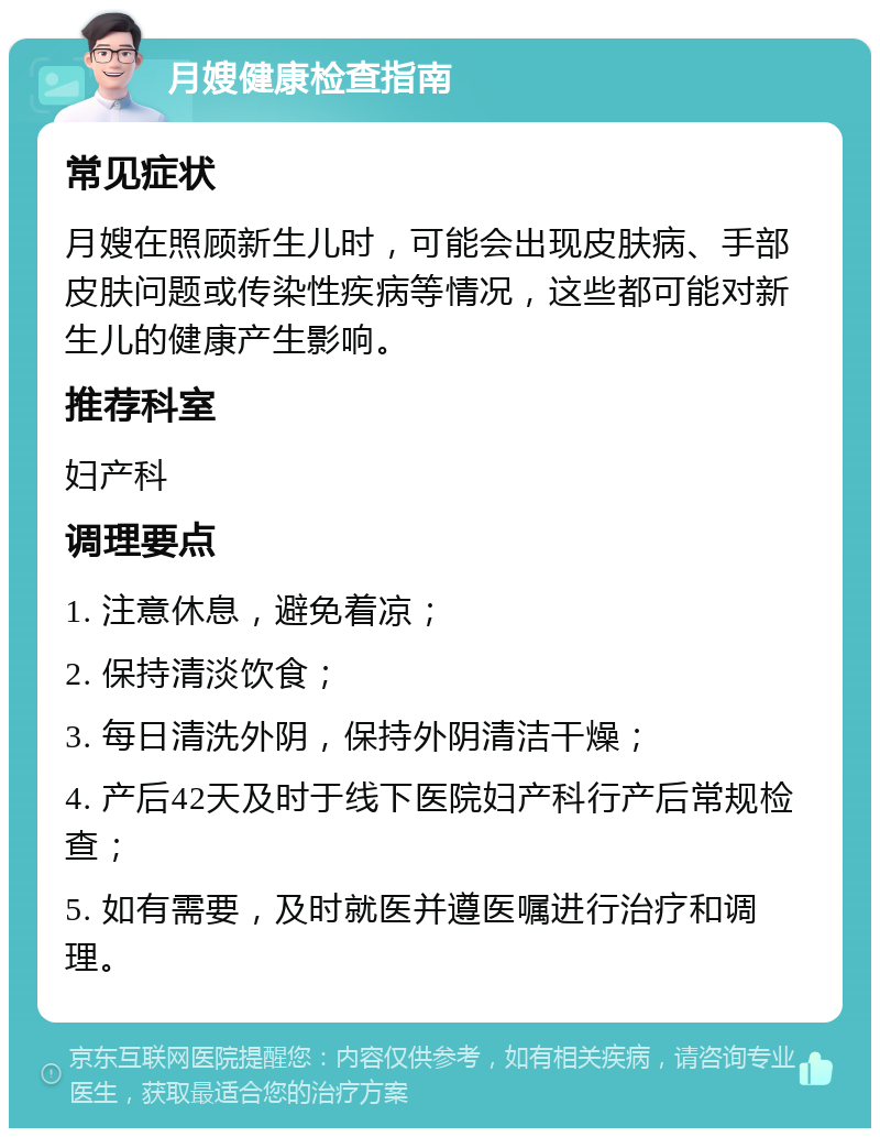 月嫂健康检查指南 常见症状 月嫂在照顾新生儿时，可能会出现皮肤病、手部皮肤问题或传染性疾病等情况，这些都可能对新生儿的健康产生影响。 推荐科室 妇产科 调理要点 1. 注意休息，避免着凉； 2. 保持清淡饮食； 3. 每日清洗外阴，保持外阴清洁干燥； 4. 产后42天及时于线下医院妇产科行产后常规检查； 5. 如有需要，及时就医并遵医嘱进行治疗和调理。