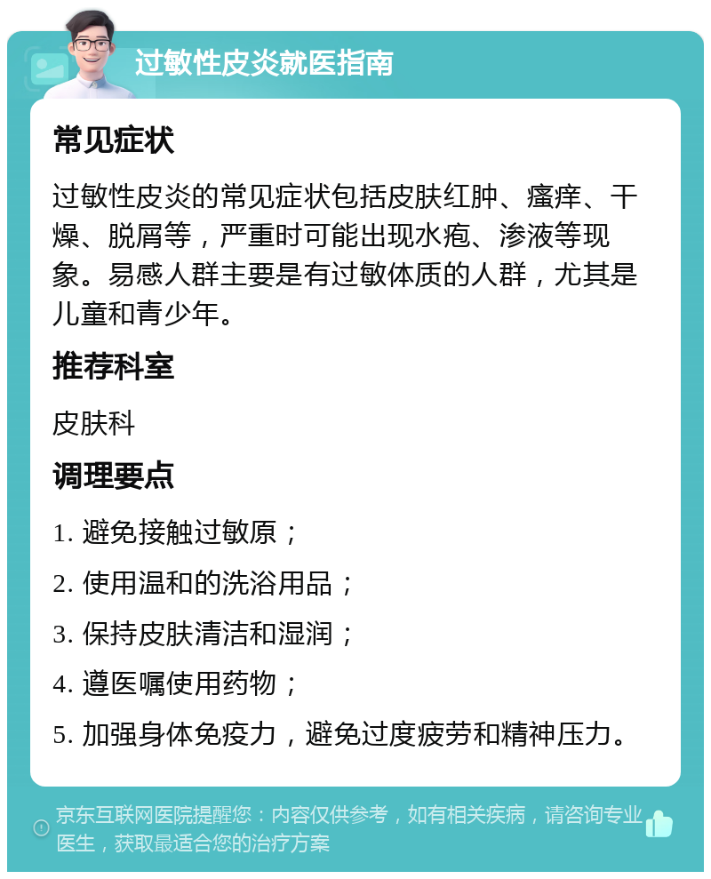 过敏性皮炎就医指南 常见症状 过敏性皮炎的常见症状包括皮肤红肿、瘙痒、干燥、脱屑等，严重时可能出现水疱、渗液等现象。易感人群主要是有过敏体质的人群，尤其是儿童和青少年。 推荐科室 皮肤科 调理要点 1. 避免接触过敏原； 2. 使用温和的洗浴用品； 3. 保持皮肤清洁和湿润； 4. 遵医嘱使用药物； 5. 加强身体免疫力，避免过度疲劳和精神压力。