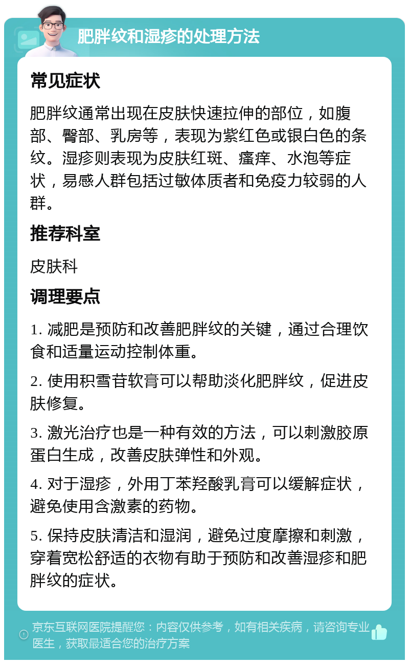 肥胖纹和湿疹的处理方法 常见症状 肥胖纹通常出现在皮肤快速拉伸的部位，如腹部、臀部、乳房等，表现为紫红色或银白色的条纹。湿疹则表现为皮肤红斑、瘙痒、水泡等症状，易感人群包括过敏体质者和免疫力较弱的人群。 推荐科室 皮肤科 调理要点 1. 减肥是预防和改善肥胖纹的关键，通过合理饮食和适量运动控制体重。 2. 使用积雪苷软膏可以帮助淡化肥胖纹，促进皮肤修复。 3. 激光治疗也是一种有效的方法，可以刺激胶原蛋白生成，改善皮肤弹性和外观。 4. 对于湿疹，外用丁苯羟酸乳膏可以缓解症状，避免使用含激素的药物。 5. 保持皮肤清洁和湿润，避免过度摩擦和刺激，穿着宽松舒适的衣物有助于预防和改善湿疹和肥胖纹的症状。