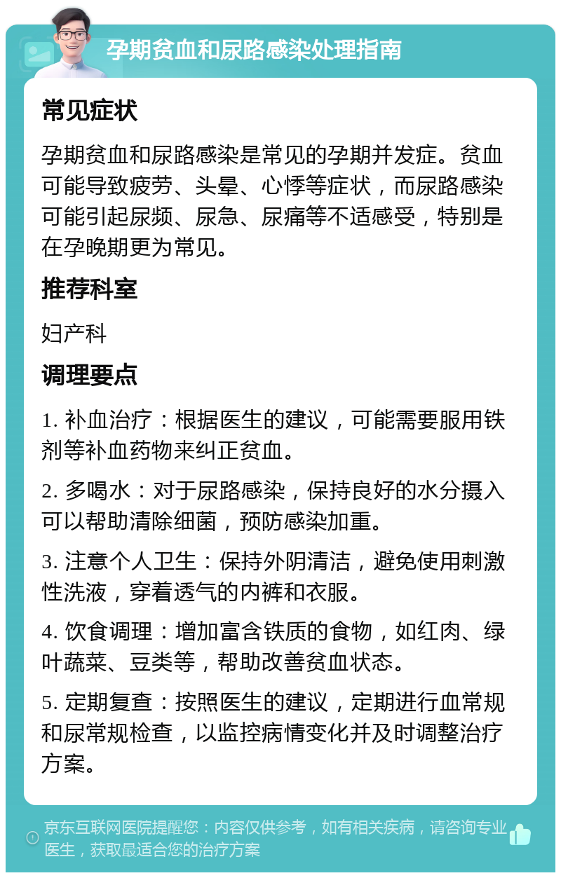 孕期贫血和尿路感染处理指南 常见症状 孕期贫血和尿路感染是常见的孕期并发症。贫血可能导致疲劳、头晕、心悸等症状，而尿路感染可能引起尿频、尿急、尿痛等不适感受，特别是在孕晚期更为常见。 推荐科室 妇产科 调理要点 1. 补血治疗：根据医生的建议，可能需要服用铁剂等补血药物来纠正贫血。 2. 多喝水：对于尿路感染，保持良好的水分摄入可以帮助清除细菌，预防感染加重。 3. 注意个人卫生：保持外阴清洁，避免使用刺激性洗液，穿着透气的内裤和衣服。 4. 饮食调理：增加富含铁质的食物，如红肉、绿叶蔬菜、豆类等，帮助改善贫血状态。 5. 定期复查：按照医生的建议，定期进行血常规和尿常规检查，以监控病情变化并及时调整治疗方案。