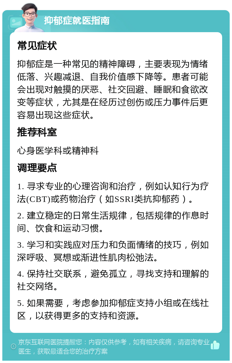 抑郁症就医指南 常见症状 抑郁症是一种常见的精神障碍，主要表现为情绪低落、兴趣减退、自我价值感下降等。患者可能会出现对触摸的厌恶、社交回避、睡眠和食欲改变等症状，尤其是在经历过创伤或压力事件后更容易出现这些症状。 推荐科室 心身医学科或精神科 调理要点 1. 寻求专业的心理咨询和治疗，例如认知行为疗法(CBT)或药物治疗（如SSRI类抗抑郁药）。 2. 建立稳定的日常生活规律，包括规律的作息时间、饮食和运动习惯。 3. 学习和实践应对压力和负面情绪的技巧，例如深呼吸、冥想或渐进性肌肉松弛法。 4. 保持社交联系，避免孤立，寻找支持和理解的社交网络。 5. 如果需要，考虑参加抑郁症支持小组或在线社区，以获得更多的支持和资源。