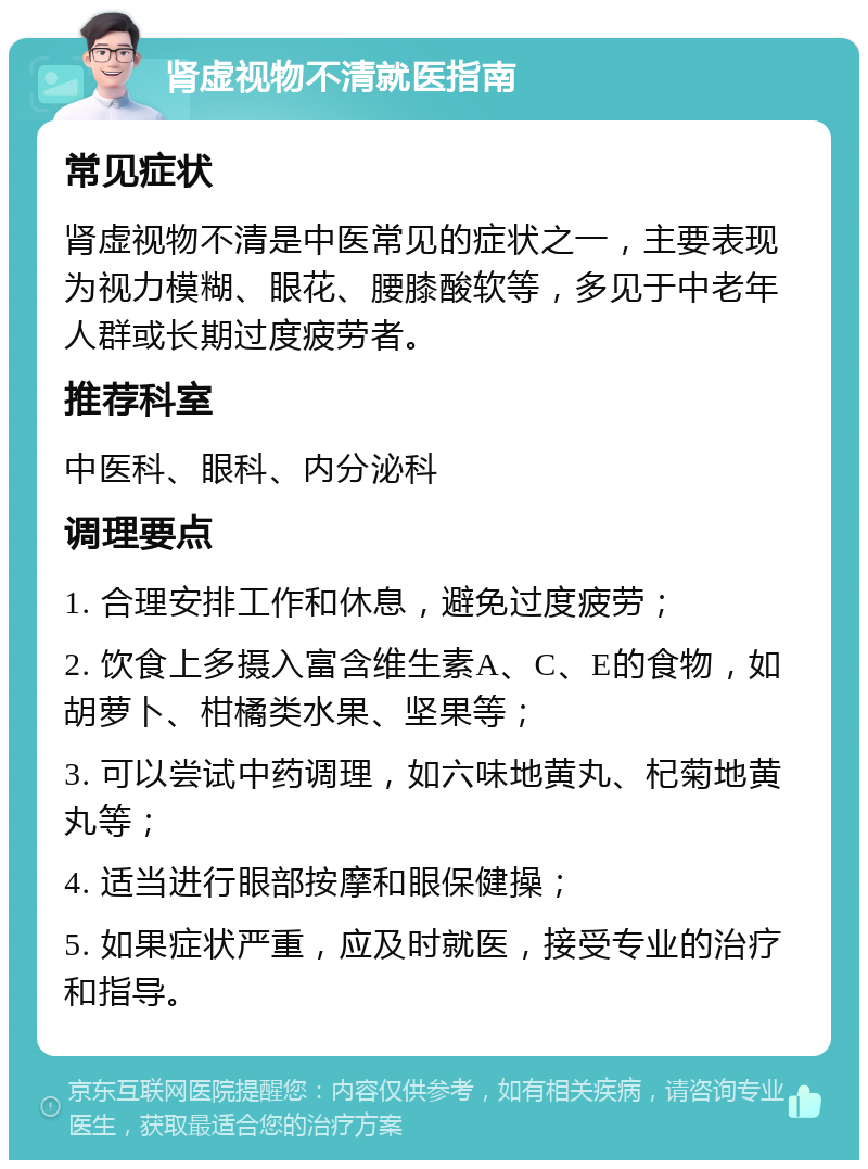 肾虚视物不清就医指南 常见症状 肾虚视物不清是中医常见的症状之一，主要表现为视力模糊、眼花、腰膝酸软等，多见于中老年人群或长期过度疲劳者。 推荐科室 中医科、眼科、内分泌科 调理要点 1. 合理安排工作和休息，避免过度疲劳； 2. 饮食上多摄入富含维生素A、C、E的食物，如胡萝卜、柑橘类水果、坚果等； 3. 可以尝试中药调理，如六味地黄丸、杞菊地黄丸等； 4. 适当进行眼部按摩和眼保健操； 5. 如果症状严重，应及时就医，接受专业的治疗和指导。