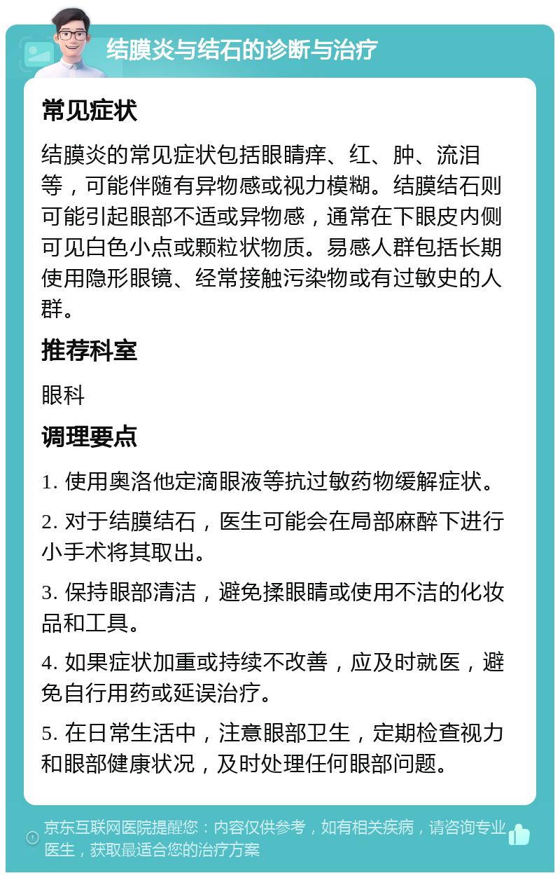 结膜炎与结石的诊断与治疗 常见症状 结膜炎的常见症状包括眼睛痒、红、肿、流泪等，可能伴随有异物感或视力模糊。结膜结石则可能引起眼部不适或异物感，通常在下眼皮内侧可见白色小点或颗粒状物质。易感人群包括长期使用隐形眼镜、经常接触污染物或有过敏史的人群。 推荐科室 眼科 调理要点 1. 使用奥洛他定滴眼液等抗过敏药物缓解症状。 2. 对于结膜结石，医生可能会在局部麻醉下进行小手术将其取出。 3. 保持眼部清洁，避免揉眼睛或使用不洁的化妆品和工具。 4. 如果症状加重或持续不改善，应及时就医，避免自行用药或延误治疗。 5. 在日常生活中，注意眼部卫生，定期检查视力和眼部健康状况，及时处理任何眼部问题。