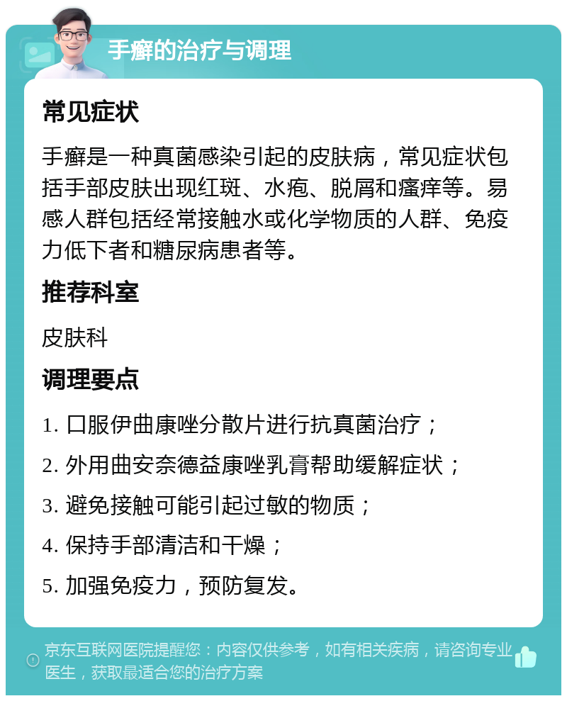 手癣的治疗与调理 常见症状 手癣是一种真菌感染引起的皮肤病，常见症状包括手部皮肤出现红斑、水疱、脱屑和瘙痒等。易感人群包括经常接触水或化学物质的人群、免疫力低下者和糖尿病患者等。 推荐科室 皮肤科 调理要点 1. 口服伊曲康唑分散片进行抗真菌治疗； 2. 外用曲安奈德益康唑乳膏帮助缓解症状； 3. 避免接触可能引起过敏的物质； 4. 保持手部清洁和干燥； 5. 加强免疫力，预防复发。